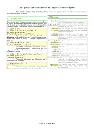 Como pensar como um cientista da Computação usando Python

               Mais adiante veremos uma alternativa mais          mesmo para qualquer string? Quando eles seriam diferentes?
radical utilizando um dicionário.

                                                                 8.17 Glossário
8.16 Strings e listas
                                                                      lista (list) Uma coleção denominada de objetos, onde
Duas das mais úteis funções no módulo string envolvem listas                       cada objeto é identificado por um índice.
de strings. A função split (separar) quebra uma string em uma
lista de palavras. Por padrão, qualquer número de caracteres      índice (index) Uma variável inteira ou valor que indica um
espaço em branco é considerado um limite de uma palavra:                         elemento de uma lista.
>>> import string                                                      elemento Um dos valores em uma lista(ou outra
>>> poesia = "O orvalho no carvalho..."                               (element) seqüência). O operador colchete seleciona
>>> string.split(poesia)                                                        elementos de uma lista.
['O', 'orvalho', 'no', 'carvalho...']                                 seqüência Qualquer um dos tipos de dados que
              Um argumento opcional chamado um                       (sequence) consiste de um conjunto ordenado de
delimitador pode ser utilizado para especificar qual caracter                   elementos, com cada elemento identificado
utilizar como limites da palavra. O exemplo a seguir utiliza a                  por um índice.
string va:
                                                                 lista aninhada Uma lista que é um elemento de uma outra
>>> string.split(poesia, 'va')                                       (nested list) lista.
['O or', 'lho no car', 'lho...']                                   percurso na O acesso seqüencial de cada elemento em
             Perceba que o delimitador não aparece na lista.          lista (list uma lista.
                                                                     traversal)
              A função join (juntar) é o inverso de split. Ela
pega uma lista de strings e concatena os elementos com um                 objeto Um coisa a qual uma variável pode se
espaço entre cada par:                                                  (object) referir.
>>> lista = ['O', 'orvalho', 'no', 'carvalho...']                      apelidos Múltiplas variáveis que contém referências
>>> string.join(lista)                                                 (aliases) ao mesmo objeto.
'O orvalho no carvalho...'                                        clonar (clone) Criar um novo objeto que possui o mesmo
               Como split, join recebe um delimitador que é                      valor de um objeto existente. Copiar a
inserido entre os elementos:                                                     referência a um objeto cria um apelido
                                                                                 (alias) mas não clona o objeto.
>>> string.join(lista, '_')
'O_orvalho_no_carvalho...'                                         delimitador Um caracter uma string utilizados para
                                                                    (delimiter) indicar onde uma string deveria ser
             Como um execício, descreva o relacionamento                        dividida(split).
 entre string.join(string.split(poesia)) e poesia. Eles são o




                                                   Capítulo 8: Listas #50
 