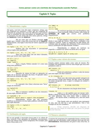 Como pensar como um cientista da Computação usando Python


                                                  Capítulo 9: Tuplas




                                                                >>> temp = a
9.1 Mutabilidade e tuplas                                       >>> a = b
                                                                >>> b = temp
Até agora, você tem visto dois tipos compostos: strings, que
são compostos de caracteres; e listas, que são compostas de                  Se você tiver que fazer isso com frequência, esta
elementos de qualquer tipo. Uma das diferenças que notamos      abordagem se torna incômoda. Python fornece uma forma de
é que os elementos de uma lista podem ser modificados, mas      atribuição de tupla que resolve esse problema
os caracteres em uma string não. Em outras palavras, strings    elegantemente:
são imutáveis e listas são mutáveis.                            >>> a, b = b, a
              Há um outro tipo em Python chamado tupla                        O lado esquedo é uma tupla de variáveis; o lado
(tuple) que é similar a uma lista exceto por ele ser imutável. direito é uma tupla de valores. Cada valor é atribuído à sua
Sintaticamente, uma tupla é uma lista de valores separados por respectiva variável. Todas as expressões do lado direito são
vírgulas:                                                      avaliadas antes de qualquer das atribuições. Esta característica
                                                               torna as atribuições de tupla bastante versáteis.
>>> tupla = 'a', 'b', 'c', 'd', 'e'
              Embora não seja necessário, é convencional esquerda e o número de valores nanúmero deve ser igual: na
                                                                       Naturalmente, o             de variáveis
colocar tuplas entre parênteses:                                                           direita

>>> tupla = ('a', 'b', 'c', 'd', 'e')                           >>> a, b, c, d = 1, 2, 3
                                                                ValueError: unpack tuple of wrong size
             Para criar uma tupla com um único elemento,
temos que incluir uma vírgula final:
>>> t1 = ('a',)
>>> type(t1)
                                                                9.3 Tuplas como valores de retorno
<type 'tuple'>
                                                            Funções podem retornar tuplas como valor de retorno. Por
               Sem a vírgula, Python entende ('a') como uma Exemplo, nós poderíamos escrever uma função que troca dois
string entre parênteses:                                    parâmetros entre si:
>>> t2 = ('a')                                                  def troca(x, y):
>>> type(t2)                                                      return y, x
<type 'string'>                                                               Então nós poderíamos atribuir o valor de retorno
              Questões de sintaxe de lado, as operações em para uma tupla com duas variáveis:
tuplas são as mesmas operações das listas. O operador índice
seleciona um elemento da tupla.                                a, b = troca(a, b)
                                                                              Neste caso, não existe uma grande vantagem em
 >>> tupla = ('a', 'b', 'c', 'd', 'e')                         fazer de troca (swap) uma função. De fato, existe um perigo
 >>> tupla[0]                                                  em tentar encapsular troca, o qual é a tentação de cometer o
 'a'                                                           seguinte erro:
              E o operador slice (fatia) seleciona uma "faixa"
(range) de elementos.                                          def troca(x, y):           # versao incorreta
                                                                  x, y = y, x
>>> tupla[1:3]                                                                Se nós chamarmos esta função desta forma:
('b', 'c')
              Mas se tentarmos modificar um dos elementos troca(a, b)
de uma tupla, teremos um erro:                                             então a e x são apelidos para um mesmo valor.
                                                              Mudar x dentro da função troca, faz com que x se referencie a
>>> tupla[0] = 'A'                                            um valor diferente, mas sem efeito sobre a dentro de
TypeError: object doesn't support item assignment             __main__. Do mesmo modo, a mudança em y não tem efeito
              Naturalmente, mesmo que não possamos sobre b.
modificar os elementos de uma tupla, podemos substituí-la por              Esta função roda sem produzir uma mensagem
uma tupla diferente:                                          de erro, mas ela não faz o que pretendemos. Este é um
>>> tupla = ('A',) + tupla[1:]
                                                              exemplo de um erro semântico.
>>> tupla                                                                     Como exercício, desenhe um diagrama de
('A', 'b', 'c', 'd', 'e')                                         estado pra esta função de modo que você possa ver porque
                                                                  ela não funciona.

9.2 Atribuições de tupla
                                                                9.4 Números aleatórios
De vez em quando, é necessário trocar entre si os valores de
duas variáveis. Com operações de atribuição convencionais, A maioria dos programas de computador fazem a mesma coisa
temos que utilizar uma variável temporária. Por exemplo, para sempre que são executados, então, podemos dizer que eles são
fazer a troca entre a e b:                                    determinísticos. Determinismo em geral é uma coisa boa, se


                                                   Capítulo 9: Tuplas #51
 