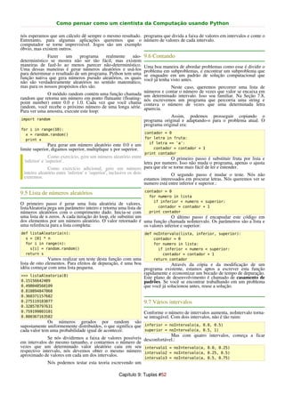 Como pensar como um cientista da Computação usando Python

nós esperamos que um cálculo dê sempre o mesmo resultado. programa que divida a faixa de valores em intervalos e conte o
Entretanto, para algumas aplicações queremos que o número de valores de cada intervalo.
computador se torne imprevisível. Jogos são um exemplo
óbvio, mas existem outros.
              Fazer     um    programa    realmente    não-      9.6 Contando
determinístico se mostra não ser tão fácil, mas existem
maneiras de fazê-lo ao menos parecer não-determinístico.         Uma boa maneira de abordar problemas como esse é dividir o
Uma dessas maneiras é gerar números aleatórios e usá-los         problema em subproblemas, e encontrar um subproblema que
para determinar o resultado de um programa. Python tem uma       se enquadre em um padrão de solução computacional que
função nativa que gera números pseudo aleatórios, os quais       você já tenha visto antes.
não são verdadeiramente aleatórios no sentido matemático,
mas para os nossos propósitos eles são.                                      Neste caso, queremos       percorrer uma lista de
                                                                 números e contar o número de vezes    que valor se encaixa em
             O módulo random contém uma função chamada           um determinado intervalo. Isso soa    familiar. Na Seção 7.8,
random que retorna um número em ponto flutuante (floating-       nós escrevemos um programa que        percorria uma string e
point number) entre 0.0 e 1.0. Cada vez que você chama           contava o número de vezes que         uma determinada letra
random, você recebe o próximo número de uma longa série.         aparecia.
Para ver uma amostra, execute este loop:
                                                                              Assim, podemos prosseguir copiando o
import random                                                    programa original e adaptando-o para o problema atual. O
                                                                 programa original era:
for i in range(10):
  x = random.random()                                            contador = 0
  print x                                                        for letra in fruta:
                                                                   if letra == 'a':
              Para gerar um número aleatório ente 0.0 e um
limite superior, digamos superior, multiplique x por superior.       contador = contador + 1
                                                                 print contador
                Como exercício, gere um número aleatório entre                    O primeiro passo é substituir fruta por lista e
 'inferior' e 'superior'.                                           letra por numero. Isso não muda o programa, apenas o ajusta
                Como exercício adicional, gere um número para que ele se torne mais fácil de ler e entender.
 inteiro aleatório entre 'inferior' e 'superior', inclusive os dois               O segundo passo é mudar o teste. Nós não
 extremos.                                                          estamos interessados em procurar letras. Nós queremos ver se
                                                                    numero está entre inferior e superior.:
                                                                 contador = 0
9.5 Lista de números aleatórios
                                                                   for numero in lista
                                                                     if inferior < numero < superior:
O primeiro passo é gerar uma lista aleatória de valores.
listaAleatoria pega um parâmetro inteiro e retorna uma lista de        contador = contador + 1
números aleatórios com o comprimento dado. Inicia-se com           print contador
uma lista de n zeros. A cada iteração do loop, ele substitui um                O último passo é encapsular este código em
dos elementos por um número aleatório. O valor retornado é uma função chamada noIntervalo. Os parâmetros são a lista e
uma referência para a lista completa:                           os valores inferior e superior:
def listaAleatoria(n):                                           def noIntervalo(lista, inferior, superior):
  s = [0] * n                                                        contador = 0
  for i in range(n):                                                 for numero in lista:
    s[i] = random.random()                                             if inferior < numero < superior:
  return s                                                               contador = contador + 1
               Vamos realizar um teste desta função com uma          return contador
lista de oito elementos. Para efeitos de depuração, é uma boa               Através da cópia e da modificação de um
idéia começar com uma lista pequena.                          programa existente, estamos aptos a escrever esta função
 >>> listaAleatoria(8)
                                                              rapidamente e economizar um bocado de tempo de depuração.
                                                              Este plano de desenvolvimento é chamado de casamento de
 0.15156642489                                                padrões. Se você se encontrar trabalhando em um problema
 0.498048560109                                               que você já solucionou antes, reuse a solução.
0.810894847068
0.360371157682
0.275119183077                                                   9.7 Vários intervalos
0.328578797631
0.759199803101                                                   Conforme o número de intervalos aumenta, noIntervalo torna-
0.800367163582                                                   se intragável. Com dois intervalos, não é tão ruim:
              Os números gerados por random são
supostamente uniformemente distribuídos, o que significa que inferior = noIntervalo(a, 0.0, 0.5)
cada valor tem uma probabilidade igual de acontecer.         superior = noIntervalo(a, 0.5, 1)
                                                                          Mas com quatro intervalos, começa a ficar
              Se nós dividirmos a faixa de valores possíveis desconfortável.:
em intervalos do mesmo tamanho, e contarmos o número de
vezes que um determinado valor aleatório caiu em seu intervalo1 = noIntervalo(a, 0.0, 0.25)
respectivo intervalo, nós devemos obter o mesmo número intervalo2 = noIntervalo(a, 0.25, 0.5)
aproximado de valores em cada um dos intervalos.
                                                                 intervalo3 = noIntervalo(a, 0.5, 0.75)
             Nós podemos testar esta teoria escrevendo um

                                                   Capítulo 9: Tuplas #52
 