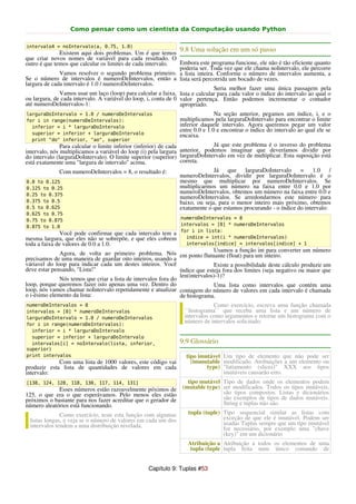 Como pensar como um cientista da Computação usando Python

intervalo4 = noIntervalo(a, 0.75, 1.0)
              Existem aqui dois problemas. Um é que temos
                                                                9.8 Uma solução em um só passo
que criar novos nomes de variável para cada resultado. O
outro é que temos que calcular os limites de cada intervalo.     Embora este programa funcione, ele não é tão eficiente quanto
                                                                 poderia ser. Toda vez que ele chama noIntervalo, ele percorre
              Vamos resolver o segundo problema primeiro. a lista inteira. Conforme o número de intervalos aumenta, a
Se o número de intervalos é numeroDeIntervalos, então a lista será percorrida um bocado de vezes.
largura de cada intervalo é 1.0 / numeroDeIntervalos.
                                                                               Seria melhor fazer uma única passagem pela
              Vamos usar um laço (loop) para calcular a faixa, lista e calcular para cada valor o índice do intervalo ao qual o
ou largura, de cada intervalo. A variável do loop, i, conta de 0 valor pertença. Então podemos incrementar o contador
até numeroDeIntervalos-1:                                        apropriado.
larguraDoIntervalo = 1.0 / numeroDeIntervalos                                  Na seção anterior, pegamos um índice, i, e o
for i in range(numeroDeIntervalos):                             multiplicamos pela larguraDoIntervalo para encontrar o limite
  inferior = i * larguraDoIntervalo                             inferior daquele intervalo. Agora queremos pegar um valor
                                                                entre 0.0 e 1.0 e encontrar o índice do intervalo ao qual ele se
  superior = inferior + larguraDoIntervalo                      encaixa.
  print "do" inferior, "ao", superior
               Para calcular o limite inferior (inferior) de cada               Já que este problema é o inverso do problema
intervalo, nós multiplicamos a variável do loop (i) pela largura anterior, podemos imaginar que deveríamos dividir por
do intervalo (larguraDoIntervalo). O limite superior (superior) larguraDoIntervalo em vez de multiplicar. Esta suposição está
está exatamente uma "largura de intervalo" acima.                 correta.
               Com numeroDeIntervalos = 8, o resultado é:                       Já que larguraDoIntervalo = 1.0                /
                                                                  numeroDeIntervalos, dividir por larguraDoIntervalo é o
 0.0 to 0.125                                                     mesmo que multiplicar por numeroDeIntervalos. Se
 0.125 to 0.25                                                    multiplicarmos um número na faixa entre 0.0 e 1.0 por
 0.25 to 0.375
                                                                  numeroDeIntervalos, obtemos um número na faixa entre 0.0 e
                                                                  numeroDeIntervalos. Se arredondarmos este número para
 0.375 to 0.5                                                     baixo, ou seja, para o menor inteiro mais próximo, obtemos
 0.5 to 0.625                                                     exatamente o que estamos procurando - o índice do intervalo:
0.625 to 0.75
0.75 to 0.875                                                    numeroDeIntervalos = 8
0.875 to 1.0                                                     intervalos = [0] * numeroDeIntervalos
                                                                 for i in lista:
               Você pode confirmar que cada intervalo tem a
mesma largura, que eles não se sobrepõe, e que eles cobrem         indice = int(i * numeroDeIntervalos)
toda a faixa de valores de 0.0 a 1.0.                              intervalos[indice] = intervalos[indice] + 1
                                                                              Usamos a função int para converter um número
              Agora, de volta ao primeiro problema. Nós em ponto flutuante (float) para um inteiro.
precisamos de uma maneira de guardar oito inteiros, usando a
váriavel do loop para indicar cada um destes inteiros. Você                   Existe a possibilidade deste cálculo produzir um
deve estar pensando, "Lista!"                                   índice que esteja fora dos limites (seja negativo ou maior que
                                                                len(intervalos)-1)?
              Nós temos que criar a lista de intervalos fora do
loop, porque queremos fazer isto apenas uma vez. Dentro do                    Uma lista como intervalos que contém uma
loop, nós vamos chamar noIntervalo repetidamente e atualizar contagem do número de valores em cada intervalo é chamada
o i-ésimo elemento da lista:                                    de histograma.
numeroDeIntervalos = 8                                                        Como exercício, escreva uma função chamada
intervalos = [0] * numeroDeIntervalos                             ``histograma`` que receba uma lista e um número de
larguraDoIntervalo = 1.0 / numeroDeIntervalos                     intervalos como argumentos e retorne um histograma com o
for i in range(numeroDeIntervalos):
                                                                  número de intervalos solicitado.
  inferior = i * larguraDoIntervalo
  superior = inferior + larguraDoIntervalo
  intervalos[i] = noIntervalo(lista, inferior,                  9.9 Glossário
superior)
print intervalos                                                   tipo imutável Um tipo de elemento que não pode ser
             Com uma lista de 1000 valores, este código vai          (immutable modificado. Atribuições a um elemento ou
produzir esta lista de quantidades de valores em cada                      type) "fatiamento (slices)" XXX aos tipos
intervalo:                                                                       imutáveis causarão erro.
[138, 124, 128, 118, 130, 117, 114, 131]                           tipo mutável Tipo de dados onde os elementos podem
             Esses números estão razoavelmente póximos de        (mutable type) ser modificados. Todos os tipos mutáveis,
125, o que era o que esperávamos. Pelo menos eles estão                         são tipos compostos. Listas e dicionários
próximos o bastante para nos fazer acreditar que o gerador de                   são exemplos de tipos de dados mutáveis.
número aleatórios está funcionando.                                             String e tuplas não são.
              Como exercício, teste esta função com algumas         tupla (tuple) Tipo sequencial similar as listas com
 listas longas, e veja se o número de valores em cada um dos                      exceção de que ele é imutável. Podem ser
 intervalos tendem a uma distribuição nivelada.                                   usadas Tuplas sempre que um tipo imutável
                                                                                  for necessário, por exemplo uma "chave
                                                                                  (key)" em um dicionário
                                                                    Atribuição a Atribuição a todos os elementos de uma
                                                                     tupla (tuple tupla feita num único comando de


                                                   Capítulo 9: Tuplas #53
 