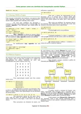 Como pensar como um cientista da Computação usando Python

NameError: has_key                                             utilizamos o operador []:
                                                               >>> matriz[0,3]
                                                               1
10.3 Aliasing (XXX) e Copiar                                             Note que a sintaxe da representação de um
                                                            dicionário não é a mesma que a sintaxe usada pela
Uma vez que os dicionários são mutáveis, voce precisa saber representação pelas listas. Em vez de usarmos dois índices
sobre Aliasing. Sempre que duas variáveis referenciarem o inteiros, nós usamos apenas um índice, que é uma tupla de
mesmo objeto, quando uma é alterada, afeta a outra.         inteiros.
             Se você quer modificar um dicionário e                      Mas existe um problema. Se tentarmos buscar
continuar com uma copia original, utilize o método copy. Por um elemento zero, obteremos um erro, pois não existe uma
exemplo, opposites é um dicionário que contêm pares de entrada no dicionário para a chave especificada:
antônimos:
                                                               >>> matriz[1,3]
>>> opposites = {'up': 'down', 'right': 'wrong',              KeyError: (1,3)
'true': 'false'}                                                             O método get resolve esse problema:
>>> alias = opposities
>>> copy = opposities.copy()                                   >>> matriz.get((0,3), 0)
                                                               1
              alias e opposites se referem ao mesmo objeto;
copy se refere a um novo objeto igual ao dicionário opposites.               O primeiro parâmetro é a chave; o segundo é o
Se você modificar o alias, opposites também será alterado.     valor que get retornará caso não existe a chave no dicionário:
>>> alias['right'] = 'left'                                    >>> matriz.get((1,3), 0)
>>> opossites['right']                                         0
'left'                                                                 get definitivamente melhora a semântica e a
                Se modificarmos copy, opposites não será sintaxe do acesso a matrizes esparsas.
modificado:
>>> copy['right'] = 'privilege'
                                                               10.5 Hint
>>> opposites['right']
'left'
                                                               Se você brincou com a função fibonacci da seção 5.7, é
                                                               provável que você notou que quanto maior o número passado
                                                               para a função, mais tempo a função demora para executar.
10.4 Matrizes Esparsas                                         Além disso, o tempo da execução aumenta rapidamente. Em
                                                               uma das nossas máquinas, fibonacci(20) executa
                                                               instantaneamente, fibonacci(30) demora cerca de um
Na seção 8.14, nós usamos uma lista de listas para representar segundo, e fibonacci(40) demora uma eternidade.
uma matriz. Essa é uma boa escolha se a matriz for
principalmente de valores diferentes de zero, mas                            Para entender o porque, considere o gráfico de
considerando uma matriz esparsa como essa:                     chamadas para fibonacci com n=4:




                Uma representação usando uma lista contem
muitos zeros:
>>> matriz = [ [0,0,0,1,0],
               [0,0,0,0,0],
               [0,2,0,0,0],
               [0,0,0,0,0],
               [0,0,0,3,0] ]
              Uma alternativa é usarmos um dicionário. Para
as chaves, nós podemos usar tuplas que contêm os números da              O gráfico mostra a estrutura da função, com
linha e a coluna. Abaixo uma representação em um diciónario linhas conectando cada execução com a execução que a
da mesma matriz:                                            chamou. No topo do gráfico, fibonacci tem n=4, que chama
 >>> matriz = {(0,3): 1, (2, 1): 2, (4, 3): 3}
                                                            fibonacci com n=3 e n=2. Em seguida, fibonacci com n=3
                                                            chama fibonacci com n=2 e n=1. E assim por diante.
              Nós precisamos apenas de três pares chave-
valor, cada um sendo um elemento diferente de zero da                    Conte quantas vezes fibonacci(0) e fibonacci(1)
matriz. Cada chave é uma tupla, e cada valor é um número são chamadas. Essa é uma solução ineficiente para o
inteiro.                                                    problema, e torna-se pior quando o parâmetro recebido é um
                                                            número maior.
              Para acessarmos um elemento da matriz, nos

                                               Capítulo 10: Dicionários #56
 