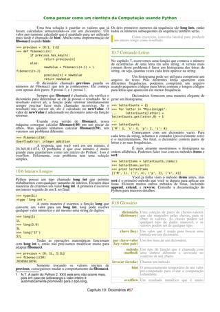 Como pensar como um cientista da Computação usando Python

              Uma boa solução é guardar os valores que já Os dois primeiros numeros da sequência são long ints, então
foram calculados armazenando-os em um dicionário. Um todos os números subsequentes da sequência também serão.
valor previamente calculado que é guardado para ser utilizado
mais tarde é chamado de hint. Abaixo uma implementação de                 Como exercício, converta fatorial para produzir
fibonacci usando hints:                                       um inteiro longo como resultado.
>>> previous = {0:1, 1:1}
>>> def fibonacci(n):
                                                                10.7 Contando Letras
        if previous.has_key(n):
                return previous[n]
                                                                No capítulo 7, escrevemos uma função que contava o número
        else:                                                   de ocorrências de uma letra em uma string. A versão mais
                newValue = fibonacci(n-1) +                    comum desse problema é fazer um histograma das letras da
fibonacci(n-2)                                                  string, ou seja, quantas vezes cada letra aparece na string.
                previous[n] = newValue
                                                                      Um histograma pode ser util para comprimir um
                return newValue                        arquivo de texto. Pois diferentes letras aparecem com
            O dicionário chamado previous guarda os diferentes frequências, podemos comprimir um arquivo
números de Fibonacci que nós ja conhecemos. Ele começa usando pequenos códigos para letras comuns e longos códigos
com apenas dois pares: 0 possui 1; e 1 possui 1.       para letras que aparecem em menor frequência.
              Sempre que fibonacci é chamada, ela verifica o                  Dicionários fornecem uma maneira elegante de
dicionário para determinar se ele já possui o resultado. Se o   gerar um histograma:
resultado estiver ali, a função pode retornar imediatamente
sempre precisar fazer mais chamadas recursivas. Se o            >>> letterCounts = {}
resultado não estiver ali, ele é calculado no newValue. O       >>> for letter in "Mississippi":
valor de newValue é adicionado no dicionário antes da função    ...     letterCounts[letter] =
retornar.                                                       letterCounts.get(letter,0) + 1
            Usando essa versão de fibonacci, nossa              ...
máquina consegue calcular fibonacci(40) em um piscar de         >>> letterCounts
olhos. Mas quando tentamos calcular fibonacci(50), nós          {'M': 1, 's': 4, 'p': 2, 'i': 4}
veremos um problema diferente:                                                 Começamos com um dicionário vazio. Para
>>> fibonacci(50)
                                                                cada letra da string, achamos o contador (possivelmente zero)
                                                                e o incrementamos. No final, o dicionário contem pares de
OverflowError: integer addition                                 letras e as suas frequências.
             A resposta, que você verá em um minuto, é
20.365.011.074. O problema é que esse número é muito                    É mais atraente mostrarmos o histograma na
grande para guardarmos como um inteiro do Python 1. Isso é ordem alfabética. Podemos fazer isso com os métodos items e
overflow. Felizmente, esse problema tem uma solução sort:
simples.
                                                                >>> letterItems = letterCounts.items()
                                                                >>> letterItems.sort()
                                                                >>> print letterItems
10.6 Inteiros Longos                                            [('M', 1), ('i', 4), ('p', 2), ('s', 4)]
                                                                              Você ja tinha visto o método items antes, mas
Python possui um tipo chamado long int que permite              sort é o primeiro método que você se depara para aplicar em
trabalharmos com qualquer tamanho de inteiros. Existem duas     listas. Existem muitos outros métodos de listas, incluindo
maneiras de criarmos um valor long int. A primeira é escrever   append, extend, e reverse. Consulte a documentação do
um inteiro seguido de um L no final:                            Python para maiores detalhes.
>>> type(1L)
<type 'long int'>
              A outra maneira é usarmos a função long que 10.8 Glossário
converte um valor para um long int. long pode receber
qualquer valor númerico e até mesmo uma string de digitos:      dicionário Uma coleção de pares de chaves-valores
>>> long(1)                                                   (dictionary) que são mapeados pelas chaves, para se
1L
                                                                           obter os valores. As chaves podem ser
                                                                           qualquer tipo de dados imutavel, e os
>>> long(3.9)                                                              valores podem ser de qualquer tipo.
3L
>>> long('57')                                                       chave (key) Um valor que é usado para buscar uma
57L
                                                                                 entrada em um dicionário.
             Todas as operações matemáticas funcionam            par chave-valor Um dos itens de um dicionário.
com long int s, então não precisamos modificar muito para        (key-value pair)
adaptar fibonacci:
                                                                         método Um tipo de função que é chamada com
>>> previous = {0: 1L, 1:1L}                                            (method) uma sintaxe diferente e invocada no
>>> fibonacci(50)                                                                contexto de um objeto.
20365011074L                                                    invocar (invoke) Chamar um método.
             Somente trocando os valores iniciais de
previous, conseguimos mudar o comportamento da fibonacci.                    hint O armazenamento temporário de um valor
                                                                                  pré-computado para evitar a computação
1   N.T. A partir do Python 2. XXX este erro não ocorre mais,                     redundante.
    pois em caso de sobrecarga o valor inteiro é
    automaticamente promovido para o tipo long.                         overflow Um resultado numérico que é muito

                                                Capítulo 10: Dicionários #57
 
