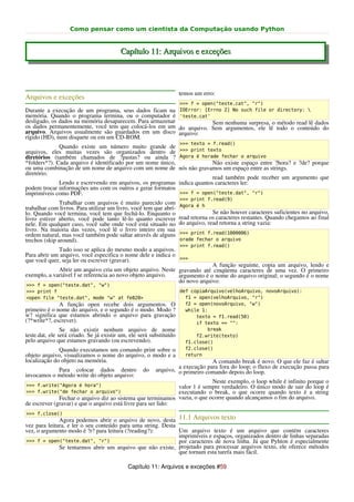 Como pensar como um cientista da Computação usando Python


                                         Capítulo 11: Arquivos e exceções



                                                                     temos um erro:
Arquivos e exceções
                                                                     >>> f = open("teste.cat", "r")
Durante a execução de um programa, seus dados ficam na               IOError: [Errno 2] No such file or directory: 
memória. Quando o programa termina, ou o computador é                'teste.cat'
desligado, os dados na memória desaparecem. Para armazenar                       Sem nenhuma surpresa, o método read lê dados
os dados permanentemente, você tem que colocá-los em um              do arquivo. Sem argumentos, ele lê todo o conteúdo do
arquivo. Arquivos usualmente são guardados em um disco               arquivo:
rígido (HD), num disquete ou em um CD-ROM.
                                                                     >>> texto = f.read()
              Quando existe um número muito grande de
arquivos, eles muitas vezes são organizados dentro de >>> print texto
diretórios (também chamados de ?pastas? ou ainda ? Agora é horade fechar o arquivo
*folders*?). Cada arquivo é identificado por um nome único,              Não existe espaço entre ?hora? e ?de? porque
ou uma combinação de um nome de arquivo com um nome de nós não gravamos um espaço entre as strings.
diretório.
                                                                         read também pode receber um argumento que
              Lendo e escrevendo em arquivos, os programas indica quantos caracteres ler:
podem trocar informações uns com os outros e gerar formatos
imprimíveis como PDF.                                       >>> f = open("teste.dat", "r")
                                                                     >>> print f.read(9)
               Trabalhar com arquivos é muito parecido com           Agora é h
trabalhar com livros. Para utilizar um livro, você tem que abrí-
lo. Quando você termina, você tem que fechá-lo. Enquanto o                         Se não houver caracteres suficientes no arquivo,
livro estiver aberto, você pode tanto lê-lo quanto escrever          read retorna os caracteres restantes. Quando chegamos ao final
nele. Em qualquer caso, você sabe onde você está situado no          do arquivo, read retorna a string vazia:
livro. Na maioria das vezes, você lê o livro inteiro em sua
ordem natural, mas você também pode saltar através de alguns         >>> print f.read(1000006)
trechos (skip around).                                               orade fechar o arquivo
                                                                     >>> print f.read()
             Tudo isso se aplica do mesmo modo a arquivos.
Para abrir um arquivo, você especifica o nome dele e indica o
que você quer, seja ler ou escrever (gravar).                 >>>
                                                                         A função seguinte, copia um arquivo, lendo e
             Abrir um arquivo cria um objeto arquivo. Neste gravando até cinqüenta caracteres de uma vez. O primeiro
exemplo, a variável f se referencia ao novo objeto arquivo. argumento é o nome do arquivo original; o segundo é o nome
                                                            do novo arquivo:
>>> f = open("teste.dat", "w")
>>> print f                                                          def copiaArquivo(velhoArquivo, novoArquivo):
<open file "teste.dat", mode "w" at fe820>                             f1 = open(velhoArquivo, "r")
              A função open recebe dois argumentos. O                  f2 = open(novoArquivo, "w")
primeiro é o nome do arquivo, e o segundo é o modo. Modo ?             while 1:
w? significa que estamos abrindo o arquivo para gravação                   texto = f1.read(50)
(?*write*?, escrever).                                                     if texto == "":
                Se não existir nenhum arquivo de nome                          break
teste.dat, ele será criado. Se já existir um, ele será substituído         f2.write(texto)
pelo arquivo que estamos gravando (ou escrevendo).                     f1.close()
              Quando executamos um comando print sobre o               f2.close()
objeto arquivo, visualizamos o nome do arquivo, o modo e a             return
localização do objeto na memória.                                              A comando break é novo. O que ele faz é saltar
                                                                  a execução para fora do loop; o fluxo de execução passa para
            Para colocar dados dentro              do    arquivo, o primeiro comando depois do loop.
invocamos o método write do objeto arquivo:
                                                                            Neste exemplo, o loop while é infinito porque o
>>> f.write("Agora é hora")                                    valor 1 é sempre verdadeiro. O único modo de sair do loop é
>>> f.write("de fechar o arquivo")                             executando o break, o que ocorre quando texto é a string
              Fechar o arquivo diz ao sistema que terminamos vazia, o que ocorre quando alcançamos o fim do arquivo.
de escrever (gravar) e que o arquivo está livre para ser lido:
>>> f.close()
              Agora podemos abrir o arquivo de novo, desta 11.1 Arquivos texto
vez para leitura, e ler o seu conteúdo para uma string. Desta
vez, o argumento modo é ?r? para leitura (?reading?):         Um arquivo texto é um arquivo que contém caracteres
                                                              imprimíveis e espaços, organizados dentro de linhas separadas
>>> f = open("teste.dat", "r")                                por caracteres de nova linha. Já que Pyhton é especialmente
              Se tentarmos abrir um arquivo que não existe, projetado para processar arquivos texto, ele oferece métodos
                                                              que tornam esta tarefa mais fácil.

                                             Capítulo 11: Arquivos e exceções #59
 