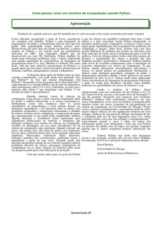 Como pensar como um cientista da Computação usando Python


                                                    Apresentação

     Tradução do capítulo anterior, que foi mantido por ter sido marcado como seção invariante pelo autor original.
Como educador, pesquisador e autor de livros, regozija-me       é que ele oferece um equilíbrio realmente bom entre o lado
ver completo este trabalho. Python é uma linguagem de           prático e o lado conceitual. Sendo Python interpretado, os
programação divertida e extremamente fácil de usar que tem      iniciantes podem pegar a linguagem e começar a fazer coisas
ganho forte popularidade nestes últimos poucos anos.            legais quase imediatamente sem se perderem em problemas de
Desenvolvida dez anos atrás por Guido van Rossun, a sintaxe     compilação e ligação. Além disso, Python vem com uma
simples do Python e seu sentido geral são grandemente           grande biblioteca de módulos que podem ser utilizados para
derivados do ABC, uma linguagem didática que foi                fazer todo tipo de tarefa, desde a programação para a web até
desenvolvida nos anos 80. Entretanto, Python também foi         gráficos. Com tal enfoque prático temos uma bela maneira de
criado para solucionar problemas reais e tomou emprestado       alcançar o engajamento dos alunos e permitir que eles
uma grande quantidade de características de linguagens de       finalizem projetos significativos. Entretanto, Python também
programação como C++, Java, Modula-3 e Scheme. Por causa        pode servir de excelente embasamento para a introdução de
disso, uma das mais notáveis características do Python é o      conceitos importantes em ciência da computação. Já que
grande apelo que tem junto a desenvolvedores profissionais de   Python suporta plenamente procedimentos (procedures) e
software, cientistas, pesquisadores, artistas e educadores.     classes, os alunos podem ser gradualmente introduzidos a
                                                                tópicos como abstração procedural, estruturas de dados, e
              A Despeito deste apelo do Python junto às mais    programação orientada a objetos ? todos aplicáveis em cursos
variadas comunidades, você pode ainda estar pensando ?por       posteriores de Java ou C++. Python ainda toma emprestado
que Python?? ou ?por que ensinar programação com                certas características de linguagens de programação funcionais
Python??. Responder à estas perguntas não é uma tarefa fácil ?  e pode ser usado para introduzir conceitos cujos detalhes
especialmente se a opinião pública está do lado de alternativas poderiam ser aprofundados em cursos de Scheme e Lisp.
mais masoquistas como C++ e Java. Entretanto, eu acho que a
resposta mais direta é que programar com Python é um                         Lendo o prefácio de Jeffrey, fiquei
bocado divertido e mais produtivo.                              impressionado com seu comentário de que Python o fez ver
                                                                um ?maior nível de sucesso e um menor nível de frustração? o
              Quando ministro cursos de ciências da que lhe permitiu ?progredir mais depressa com resultados
computação, o que desejo é cobrir conceitos importantes além melhores?. Embora estes comentários refiram-se aos seus
de tornar a matéria interessante e os alunos participativos. cursos introdutórios, eu às vezes uso Python exatamente pelas
Infelizmente, existe uma tendência entre os cursos mesmas razões em cursos avançados de pós-graduação em
introdutórios de programação a focar atenção demais em ciência da computação na Universidade de Chicago. Nestes
abstrações matemáticas, e de frustração entre os alunos com cursos, enfrento constantemente a assustadora tarefa de cobrir
problemas enfadonhos e inoportunos relacionados a detalhes muitos tópicos difíceis em um rapidíssimo trimestre de nove
de sintaxe em baixo nível, compilação e a imposição de regras semanas. Embora me seja possível inflingir um bocado de dor
que aparentemente só um expert pode compreender. Embora e sofrimento pelo uso de uma linguagem como C++, tenho
alguma abstração e formalismo sejam importantes para percebido muitas vezes que este enfoque é contraproducente ?
engenheiros profissionais de software e estudantes que especialmente quando o curso é sobre um tópico não
planejam continuar seus estudos em ciências da computação, relacionado apenas com ?programar?. Acho que usar Python
escolher tal abordagem em um curso introdutório faz da me permite um melhor foco no tópico em questão, enquanto
ciência da computação algo entediante. Quando ministro um permite que os alunos completem projetos substanciais em
curso, não desejo uma sala cheia de alunos sem inspiração. classe.
Em vez disso, preferiria muito mais vê-los tentando solucionar
problemas interessantes explorando idéias diferentes,                        Embora Python seja ainda uma linguagem
trilhando caminhos não convencionais, quebrando regras, e jovem e em evolução, acredito que tem um futuro brilhante
aprendendo a partir de seus erros. Fazendo assim, não em educação. Este livro é um passo importante nessa direção.
pretendo desperdiçar metade de um semestre tentando explicar
problemas obscuros de sintaxe, mensagens ininteligíveis de                   David Beazley
compiladores ou as várias centenas de maneiras pelas quais                   Universidade de Chicago
um programa pode gerar uma falha geral de proteção.
             Uma das razões pelas quais eu gosto de Python                   Autor de Python Essencial Reference




                                                    Apresentação #6
 