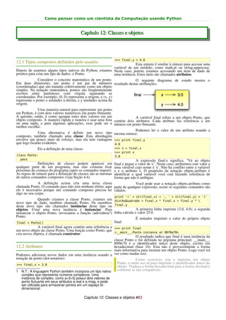 Como pensar como um cientista da Computação usando Python


                                          Capítulo 12: Classes e objetos




                                                                 >>> final.y = 4.0
12.1 Tipos compostos definidos pelo usuário                                  Esta sintaxe é similar à sintaxe para acessar uma
                                                               variável de um módulo, como math.pi ou string.uppercase.
Depois de usarmos alguns tipos nativos do Python, estamos Neste caso, porém, estamos acessando um item de dado de
prontos para criar um tipo de dados: o Ponto.                  uma instância. Estes itens são chamados atributos.
              Considere o conceito matemático de um ponto.                   O seguinte diagrama de estado mostra o
Em duas dimensões, um ponto é um par de números resultado destas atribuições:
(coordenadas) que são tratadas coletivamente como um objeto
simples. Na notação matemática, pontos são freqüentemente
escritos entre parênteses com vírgula separando as
coordenadas. Por exemplo, (0, 0) representa a origem, e (x, y)
representa o ponto x unidades à direita, e y unidades acima da
origem.
              Uma maneira natural para representar um ponto
em Python, é com dois valores numéricos em ponto flutuante.
A questão, então, é como agrupar estes dois valores em um                 A variável final refere a um objeto Ponto, que
objeto composto. A maneira rápida e rasteira é usar uma lista contém dois atributos. Cada atributo faz referência a um
ou uma tupla, e para algumas aplicações, esso pode ser a número em ponto flutuante.
melhor escolha1.
                                                                          Podemos ler o valor de um atributo usando a
              Uma alternativa é definir um novo tipo mesma sintaxe:
composto, também chamado uma classe. Esta abordagem
envolve um pouco mais de esforço, mas ela tem vantagens >>> print final.y
que logo ficarão evidentes.                                   4.0
             Eis a definição de uma classe:                      >>> x = final.x
                                                                 >>> print x
class Ponto:                                                     3.0
  pass                                                                         A expressão final.x significa, "Vá ao objeto
              Definições de classes podem aparecer em            final e pegue o valor de x". Neste caso, atribuímos este valor a
qualquer parte de um programa, mas elas costuma ficar            uma variável cujo nome é 'x'. Não há conflito entre a variável
próximas do começo do programa (após os comandos import).        x e o atributo x. O propósito da notação objeto.atributo é
As regras de sintaxe para a definição de classes são as mesmas   identificar a qual variável você está fazendo referência de
de outros comandos compostos (veja Seção 4.4).                   forma que não é ambíguo.
              A definição acima cria uma nova classe                    Você pode usar a notação objeto.atributo como
chamada Ponto. O comando pass não tem nenhum efeito; aqui parte de qualquer expressão; assim os seguintes comandos são
ele é necessário porque um comando composto precisa ter válidos:
algo no seu corpo.
                                                                 print '(' + str(final.x) + ', ' + str(final.y) + ')'
              Quando criamos a classe Ponto, criamos um distAoQuadrado = final.x * final.x + final.y * 
novo tipo de dado, também chamado Ponto. Os membros
deste novo tipo são chamados instâncias deste tipo ou final.y
objetos. Criar uma nova instância é instanciar. Para                       A primeira linha imprime (3.0, 4.0); a segunda
instanciar o objeto Ponto, invocamos a função (adivinhou?) linha calcula o valor 25.0.
Ponto:
                                                                           É tentador imprimir o valor do próprio objeto
 final = Ponto()                                             final:
              A variável final agora contém uma referência a >>> print final
um novo objeto da classe Ponto. Uma função como Ponto, que <__main__.Ponto instance at 80f8e70>
cria novos objetos, é chamada construtor.
                                                                           O resultado indica que final é uma instância da
                                                             classe Ponto e foi definida no prgrama principal: __main__.
                                                             80f8e70 é o identificador único deste objeto, escrito em
12.2 Atributos                                               hexadecimal (base 16). Esta não é provavelmente a forma
                                                             mais informativa para mostrar um objeto Ponto. Logo você irá
Podemos adicionar novos dados em uma instância usando a ver como mudar isso.
notação de ponto (dot notation):                                           Como exercício, crie e imprima um objeto
 >>> final.x = 3.0
                                                               Ponto, e então use id para imprimir o identificador único do
                                                               objeto. Traduza a forma hexadecimal para a forma decimal e
1 N.T.: A linguagem Python também incorpora um tipo nativo     confirme se são compatíveis.
   complex que representa números complexos. Uma
   instância de complex, como a=3+5j possui dois valores de
   ponto flutuante em seus atributos a.real e a.imag, e pode
   ser utilizada para armazenar pontos em um espaço bi-
   dimensional.

                                              Capítulo 12: Classes e objetos #63
 