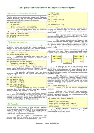 Como pensar como um cientista da Computação usando Python


                                                               >>>   import copy
12.6 Instancias como valores retornados                        >>>   p1 = Ponto()
                                                               >>>   p1.x = 3
Funções podem retornar instâncias. Por exemplo, findCenter     >>>   p1.y = 4
pega um Retângulo como um argumento e retorna um Ponto
que contem as coordenadas do centro do retângulo:              >>>   p2 = copy.copy(p1)
                                                               >>>   p1 == p2
def findCenter(box):                                           0
      p = Ponto()                                              >>>   mesmoPonto(p1, p2)
      p.x = box.corner.x + box.width/2.0                       1
      p.y = box.corner.y + box.height/2.0                             Uma vez que importamos o modulo 'copy',
             Para chamar esta função, passe 'box' como um podemos usar o método 'copy' para criar um outro 'Ponto'. p1
argumento e coloque o resultado em uma variável.          e p2 não representam o mesmo ponto, mas eles contem os
                                                          mesmo dados.
>>> center = findCenter(box)
>>> print mostrarPonto(center)                                             Para copiar um simples objeto como um 'Ponto',
(50.0, 100.0)                                                 que não contem nenhum objeto embutido, 'copy' é suficiente.
                                                              Isto eh chamado 'shallow' copia.
                                                                             Mas para um objeto como um 'Rectangle', que
                                                              contem uma referencia para um 'Ponto', o método 'copy' não
12.7 Objetos são mutáveis                                     irá executar corretamente a copia. Ele irá copiar a referencia
                                                              para o objeto 'Ponto', portanto o que acontece aqui é que os
Podemos mudar o estado de um objeto fazendo uma dois Rectangle (o novo e o antigo) irão fazer referencia a um
atribuição a um dos seus atributos. Por exemplo, para mudar o simples 'Ponto'.
tamanho de um retângulo sem mudar sua posição, podemos
modificar os valores de sua largura e altura. Veja:                          Em outras palavras, se criarmos um 'box', c1,
                                                              utilizando a forma usual, e depois fazer uma copia, c2, usando
 box.width = box.width + 50                                   o método 'copy', o diagrama de estado resultante ficará assim:
box.height = box.height + 100
             Poderíamos encapsular este código em um
método e generaliza-lo para aumentar o tamanho deste
retângulo em qualquer medida:
def growRect(box, dwidth, dheight) :
      box.width = box.width + dwidth
      box.height = box.height + dheight
             As variáveis dwidth e dheight indicam em                  o resultado não será o que esperamos. Neste
quanto vamos aumentar o tamanho do retângulo em cada caso, invocando 'growRect' em um dos retângulos (c1), isto
direção. Chamando este método, teríamos o mesmo efeito. não irá afetar o outro retângulo (c2, neste exemplo). Mas se
                                                        usarmos o método 'moveRect' em qualquer um deles, isto irá
             Por exemplo, poderíamos criar um novo inevitavelmente afetar o outro. Este comportamento é confuso
Retângulo com o nome de 'bob' e passar este nome para o e propenso a erros!
método growRect:
                                                                       Mas felizmente o modulo 'copy' contem um
>>> bob = Rectangle()                                   método chamado 'deepcopy' que copia não somente o objeto,
>>> bob.width = 100.00                                  mas também copia todo e qualquer objeto 'embutido' neste
>>> bob.height = 200.00
                                                        objeto. Por isto, você não ficará surpreso porque este método
                                                        chama-se 'deepcopy' (copia profunda) não é? Veja como
>>> bob.corner.x = 0.0;                                 funciona:
>>> bob.corner.y = 0.0;
>>> growRect(bob, 50, 100)                                     >>> c2 = copy.deepcopy(c1)
              Enquanto growRect está sendo executado, o                  Agora, c1 e c2 são objetos completamente
parâmetro 'box' é um alias (apelido) para 'bob'. Qualquer separados.
mudança feita em 'box', também irá afetar 'bob'.                         Podemos usar 'deepcopy' para re-escrever
              Como exercício, escreva uma function (método) 'growRect' sendo que ao invés de modificar um Rectangle
com o nome de moveRect que pega um Rectangle e dois existente, ele cria um novo que tem a mesma localização do
parâmetros com o nome de 'dx' e 'dy'. Esta função deverá outro, mas com novas dimensões:
mudar a localização do retângulo através da adição de 'dx' à
coordenada 'x' e da adição de 'dy' à coordenada 'y'.         def growRect(box, dwidth, dheight):
                                                                 import copy
                                                                 newBox = copy.deepcopy(box)
                                                                 newBox.width = newBox.width + dwidth
12.8 Copiando                                                    newBox.height = newBox.height + dheight
                                                                 return newBox
Ao usar 'alias' - como fizemos na seção anterior - podemos
tornar o programa um pouco difícil de ler ou entender, pois as               Como exercício, re-escreva o método
mudanças feitas em um local, podem afetar inesperadamente 'moveRect' para ele criar e retornar um novo Rectangle ao
um outro objeto. E pode se tornar difícil de encontrar todas as invés de apenas modificar o antigo.
variáveis que podem afetar um dado objeto.
              Copiar um objeto é freqüentemente uma
alternativa ao 'alias'. O modulo 'copy' contém uma função
chamada 'copy' que duplica um qualquer objeto. Veja:


                                           Capítulo 12: Classes e objetos #65
 