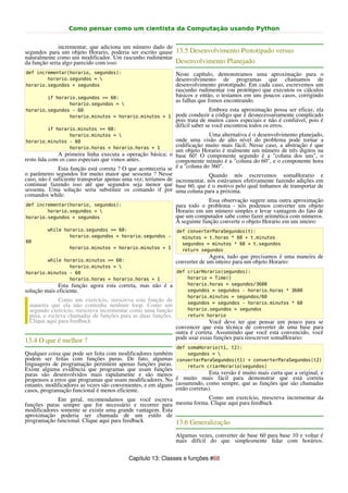 Como pensar como um cientista da Computação usando Python


              incrementar, que adiciona um número dado de
segundos para um objeto Horario, poderia ser escrito quase 13.5 Desenvolvimento Prototipado versus
naturalmente como um modificador. Um rascunho rudimentar
da função seria algo parecido com isso:                    Desenvolvimento Planejado
def incrementar(horario, segundos):                             Neste capítulo, demonstramos uma aproximação para o
        horario.segundos =                                     desenvolvimento de programas que chamamos de
horario.segundos + segundos                                     desenvolvimento prototipado. Em cada caso, escrevemos um
                                                                rascunho rudimentar (ou protótipo) que executou os cálculos
        if horario.segundos >= 60:                              básicos e então, o testamos em uns poucos casos, corrigindo
                                                                as falhas que fomos encontrando.
                horario.segundos = 
horario.segundos - 60                                                           Embora esta aproximação possa ser eficaz, ela
                horario.minutos = horario.minutos + 1           pode conduzir a código que é desnecessariamente complicado
                                                                pois trata de muitos casos especiais e não é confiável, pois é
                                                                difícil saber se você encontrou todos os erros.
        if horario.minutos >= 60:
                horario.minutos =                                           Uma alternativa é o desenvolvimento planejado,
horario.minutos - 60                                           onde uma visão de alto nível do problema pode tornar a
                horario.horas = horario.horas + 1              codificação muito mais fácil. Nesse caso, a abstração é que
                                                               um objeto Horario é realmente um número de três digitos na
               A primeira linha executa a operação básica; o base 60! O componente segundo é a "coluna dos uns", o
resto lida com os caso especiais que vimos antes.              componente minuto é a "coluna do 60", e o componente hora
               Esta função está correta ? O que aconteceria se é a "coluna do 360".
o parâmetro segundos for muito maior que sessenta ? Nesse                    Quando nós escrevemos somaHorario e
caso, não é suficiente transportar apenas uma vez; teríamos de incrementar, nós estávamos efetivamente fazendo adições em
continuar fazendo isso até que segundos seja menor que base 60, que é o motivo pelo qual tinhamos de transportar de
sessenta. Uma solução seria substituir os comando if por uma coluna para a próxima.
comandos while:
                                                                             Essa observação sugere uma outra aproximação
def incrementar(horario, segundos):                            para todo o problema - nós podemos converter um objeto
           horario.segundos =                                 Horario em um número simples e levar vantagem do fato de
horario.segundos + segundos                                    que um computador sabe como fazer aritmética com números.
                                                               A seguinte função converte o objeto Horario em um inteiro:
         while horario.segundos >= 60:                          def converterParaSegundos(t):
                 horario.segundos = horario.segundos -            minutos = t.horas * 60 + t.minutos
60                                                                segundos = minutos * 60 + t.segundos
                  horario.minutos = horario.minutos + 1           return segundos
                                                                              Agora, tudo que precisamos é uma maneira de
        while horario.minutos >= 60:                            converter de um inteiro para um objeto Horario:
                horario.minutos = 
horario.minutos - 60                                            def criarHorario(segundos):
                horario.horas = horario.horas + 1                   horario = Time()
             Esta função agora esta correta, mas não é a            horario.horas = segundos/3600
solução mais eficiente.                                             segundos = segundos - horario.horas * 3600
                                                                    horario.minutos = segundos/60
             Como um exercício, reescreva esta função de            segundos = segundos - horario.minutos * 60
 maneira que ela não contenha nenhum loop. Como um
 segundo exercício, reescreva incrementar como uma função           horario.segundos = segundos
 pura, e escreva chamadas de funções para as duas funções.          return horario
 Clique aqui para feedback                                                    Você deve ter que pensar um pouco para se
                                                                convencer que esta técnica de converter de uma base para
                                                                outra é correta. Assumindo que você está convencido, você
                                                                pode usar essas funções para reescrever somaHorario:
13.4 O que é melhor ?
                                                                def somaHorario(t1, t2):
Qualquer coisa que pode ser feita com modificadores também          segundos = 
podem ser feitas com funções puras. De fato, algumas            converterParaSegundos(t1) + converterParaSegundos(t2)
linguagens de programação permitem apenas funções puras.            return criarHorario(segundos)
Existe alguma evidência que programas que usam funções
puras são desenvolvidos mais rapidamente e são menos                           Esta versão é muito mais curta que a original, e
propensos a erros que programas que usam modificadores. No      é muito mais fácil para demonstrar que está correta
entanto, modificadores as vezes são convenientes, e em alguns   (assumindo, como sempre, que as funções que são chamadas
casos, programação funcional é menos eficiente.                 estão corretas).
             Em geral, recomendamos que você escreva                  Como um exercício, reescreva incrementar da
funções puras sempre que for necessário e recorrer para mesma forma. Clique aqui para feedback
modificadores somente se existir uma grande vantagem. Esta
aproximação poderia ser chamada de um estilo de
programação funcional. Clique aqui para feedback           13.6 Generalização
                                                                Algumas vezes, converter de base 60 para base 10 e voltar é
                                                                mais difícil do que simplesmente lidar com horários.


                                          Capítulo 13: Classes e funções #68
 