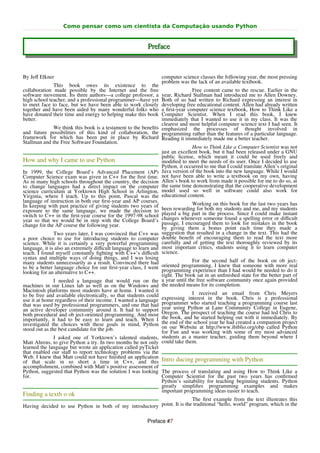 Como pensar como um cientista da Computação usando Python


                                                          Preface


By Jeﬀ Elkner                                                    computer science classes the following year, the most pressing
                                                                 problem was the lack of an available textbook.
              This book owes its existence to the
collaboration made possible by the Internet and the free                       Free content came to the rescue. Earlier in the
software movement. Its three authors—a college professor, a     year, Richard Stallman had introduced me to Allen Downey.
high school teacher, and a professional programmer—have yet     Both of us had written to Richard expressing an interest in
to meet face to face, but we have been able to work closely     developing free educational content. Allen had already written
together and have been aided by many wonderful folks who        a ﬁrst-year computer science textbook, How to Think Like a
have donated their time and energy to helping make this book    Computer Scientist. When I read this book, I knew
better.                                                         immediately that I wanted to use it in my class. It was the
                                                                clearest and most helpful computer science text I had seen. It
               We think this book is a testament to the beneﬁts emphasized the processes of thought involved in
and future possibilities of this kind of collaboration, the programming rather than the features of a particular language.
framework for which has been put in place by Richard Reading it immediately made me a better teacher.
Stallman and the Free Software Foundation.
                                                                               How to Think Like a Computer Scientist was not
                                                                just an excellent book, but it had been released under a GNU
                                                                public license, which meant it could be used freely and
How and why I came to use Python                                modiﬁed to meet the needs of its user. Once I decided to use
                                                                Python, it occurred to me that I could translate Allen’s original
In 1999, the College Board’s Advanced Placement (AP) Java version of the book into the new language. While I would
Computer Science exam was given in C++ for the ﬁrst time. not have been able to write a textbook on my own, having
As in many high schools throughout the country, the decision Allen’s book to work from made it possible for me to do so, at
to change languages had a direct impact on the computer the same time demonstrating that the cooperative development
science curriculum at Yorktown High School in Arlington, model used so well in software could also work for
Virginia, where I teach. Up to this point, Pascal was the educational content.
language of instruction in both our ﬁrst-year and AP courses.
In keeping with past practice of giving students two years of                  Working on this book for the last two years has
exposure to the same language, we made the decision to been rewarding for both my students and me, and my students
switch to C++ in the ﬁrst-year course for the 1997-98 school played a big part in the process. Since I could make instant
year so that we would be in step with the College Board’s changes whenever someone found a spelling error or diﬃcult
change for the AP course the following year.                    passage, I encouraged them to look for mistakes in the book
                                                                by giving them a bonus point each time they made a
               Two years later, I was convinced that C++ was suggestion that resulted in a change in the text. This had the
a poor choice to use for introducing students to computer double beneﬁt of encouraging them to read the text more
science. While it is certainly a very powerful programming carefully and of getting the text thoroughly reviewed by its
language, it is also an extremely diﬃcult language to learn and most important critics, students using it to learn computer
teach. I found myself constantly ﬁghting with C++’s diﬃcult science.
syntax and multiple ways of doing things, and I was losing
many students unnecessarily as a result. Convinced there had                   For the second half of the book on ob ject-
to be a better language choice for our ﬁrst-year class, I went  oriented programming, I knew that someone with more real
looking for an alternative to C++.                              programming experience than I had would be needed to do it
                                                                right. The book sat in an unﬁnished state for the better part of
               I needed a language that would run on the a year until the free software community once again provided
machines in our Linux lab as well as on the Windows and the needed means for its completion.
Macintosh platforms most students have at home. I wanted it
to be free and available electronically, so that students could                I received an email from Chris Meyers
use it at home regardless of their income. I wanted a language expressing interest in the book. Chris is a professional
that was used by professional programmers, and one that had programmer who started teaching a programming course last
an active developer community around it. It had to support year using Python at Lane Community College in Eugene,
both procedural and ob ject-oriented programming. And most Oregon. The prospect of teaching the course had led Chris to
importantly, it had to be easy to learn and teach. When I the book, and he started helping out with it immediately. By
investigated the choices with these goals in mind, Python the end of the school year he had created a companion project
stood out as the best candidate for the job.                    on our Website at http://www.ibiblio.org/obp called Python
                                                                for Fun and was working with some of my most advanced
               I asked one of Yorktown’s talented students, students as a master teacher, guiding them beyond where I
Matt Ahrens, to give Python a try. In two months he not only could take them.
learned the language but wrote an application called pyTicket
that enabled our staﬀ to report technology problems via the
Web. I knew that Matt could not have ﬁnished an application
of that scale in so short a time in C++, and this Intro ducing programming with Python
accomplishment, combined with Matt’s positive assessment of
Python, suggested that Python was the solution I was looking The process of translating and using How to Think Like a
for.                                                            Computer Scientist for the past two years has conﬁrmed
                                                                Python’s suitability for teaching beginning students. Python
                                                                greatly simpliﬁes programming examples and makes
                                                                important programming ideas easier to teach.
Finding a textb o ok
                                                                        The ﬁrst example from the text illustrates this
Having decided to use Python in both of my introductory point. It is the traditional “hello, world” program, which in the

                                                          Preface #7
 