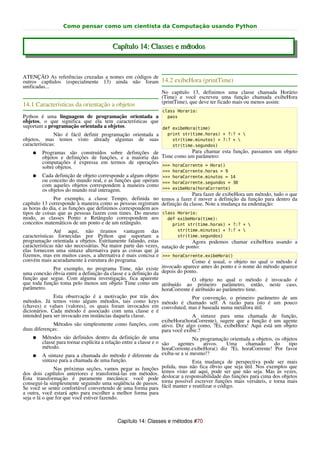 Como pensar como um cientista da Computação usando Python


                                         Capítulo 14: Classes e métodos


ATENÇÃO As referências cruzadas a nomes em códigos de
outros capítulos (especialmente 13) ainda não foram 14.2 exibeHora (printTime)
unificadas...
                                                      No capítulo 13, definimos uma classe chamada Horário
                                                      (Time) e você escreveu uma função chamada exibeHora
                                                      (printTime), que deve ter ficado mais ou menos assim:
14.1 Características da orientação a objetos
                                                                 class Horario:
Python é uma linguagem de programação orientada a            pass
objetos, o que significa que ela tem características que
suportam a programação orientada a objetos.                def exibeHora(time)
               Não é fácil definir programação orientada a   print str(time.horas) + ?:? + 
objetos, mas temos visto already algumas de suas               str(time.minutos) + ?:? + 
características:                                               str(time.segundos)
    ● Programas são construídos sobre definições de                    Para chamar esta função, passamos um objeto
         objetos e definições de funções, e a maioria das Time como um parâmetro:
         computações é expressa em termos de operações
         sobre objetos.                                    >>> horaCorrente = Hora()
                                                                 >>> horaCorrente.horas = 9
    ●    Cada definição de objeto corresponde a algum objeto >>> horaCorrente.minutos = 14
         ou conceito do mundo real, e as funções que operam >>> horaCorrente.segundos = 30
         com aqueles objetos correspondem à maneira como
         os objetos do mundo real interagem.                 >>> exibeHora(horaCorrente)
                                                                          Para fazer de exibeHora um método, tudo o que
              Por exemplo, a classe Tempo, definida no temos a fazer é mover a definição da função para dentro da
capítulo 13 corresponde à maneira como as pessoas registram definição da classe. Note a mudança na endentação:
as horas do dia, e as funções que definimos correspondem aos
tipos de coisas que as pessoas fazem com times. Do mesmo class Horario:
modo, as classes Ponto e Retângulo correspondem aos            def exibeHora(time):
conceitos matemáticos de um ponto e de um retângulo.             print str(time.horas) + ?:? + 
               Até aqui, não tiramos vantagem das                          str(time.minutos) + ?:? + 
características fornecidas por Python que suportam a                       str(time.segundos)
programação orientada a objetos. Estritamente falando, estas                      Agora podemos chamar exibeHora usando a
características não são necessárias. Na maior parte das vezes, natação de ponto:
elas fornecem uma sintaxe alternativa para as coisas que já
fizemos, mas em muitos casos, a alternativa é mais concisa e >>> horaCorrente.exibeHora()
convém mais acuradamente à estrutura do programa.                                 Como é usual, o objeto no qual o método é
               Por exemplo, no programa Time, não existe invocado aparece antes do ponto e o nome do método aparece
uma conexão óbvia entre a definição da classe e a definição da depois do ponto.
função que segue. Com alguma investigação, fica aparente                          O objeto no qual o método é invocado é
que toda função toma pelo menos um objeto Time como um atribuído ao primeiro parâmetro, então, neste caso,
parâmetro.                                                          horaCorrente é atribuído ao parâmetro time.
               Esta observação é a motivação por trás dos                         Por convenção, o primeiro parâmetro de um
métodos. Já temos visto alguns métodos, tais como keys método é chamado self. A razão para isto é um pouco
(chaves) e values (valores), os quais foram invocados em convoluted, mas é baseada numa metáfora útil.
dicionários. Cada método é associado com uma classe e é
intended para ser invocado em instâncias daquela classe.                          A sintaxe para uma chamada de função,
                                                                    exibeHora(horaCorrente), sugere que a função é um agente
               Métodos são simplesmente como funções, com ativo. Diz algo como, ?Ei, exibeHora! Aqui está um objeto
duas diferenças:                                                    para você exibir.?
     ● Métodos são definidos dentro da definição de uma                           Na programação orientada a objetos, os objetos
          classe para tornar explícita a relação entre a classe e o são     agentes    ativos.   Uma      chamado     do    tipo
          método.                                                   horaCorrente.exibeHora() diz ?Ei, horaCorrente! Por favor
     ● A sintaxe para a chamada do método é diferente da exiba-se a si mesmo!?
          sintaxe para a chamada de uma função.                                   Esta mudança de perspectiva pode ser mais
               Nas próximas seções, vamos pegar as funções          polida, mas não fica óbvio que seja útil. Nos exemplos que
dos dois capítulos anteriores e transformá-las em métodos. temos visto até aqui, pode ser que não seja. Mas às vezes,
Esta transformação é puramente mecânica: você pode deslocar a responsabilidade das funções para cima dos objetos
conseguí-la simplesmente seguindo uma seqüência de passos. torna possível escrever funções mais versáteis, e torna mais
Se você se sentir confortável convertendo de uma forma para fácil manter e reutilizar o código.
a outra, você estará apto para escolher a melhor forma para
seja o lá o que for que você estiver fazendo.



                                            Capítulo 14: Classes e métodos #70
 