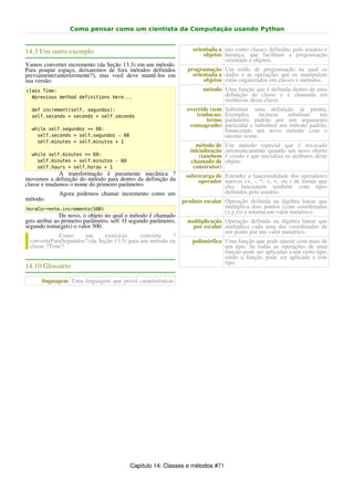 Como pensar como um cientista da Computação usando Python


14.3 Um outro exemplo                                                orientada a tais como classes definidas pelo usuário e
                                                                         objetos herança, que facilitam a programação
                                                                                 orientada a objetos.
Vamos converter incremento (da Seção 13.3) em um método.
Para poupar espaço, deixaremos de fora métodos definidos           programação Um estilo de programação na qual os
previamente(anteriormente?), mas você deve mantê-los em              orientada a dados e as operações que os manipulam
sua versão:                                                              objetos estão organizados em classes e métodos.
class Time:                                                              método Uma função que é definida dentro de uma
  #previous method definitions here...                                          definição de classe e é chamada em
                                                                                instâncias desta classe.
  def increment(self, segundos):                                  override (sem     Substituir uma definição já pronta.
  self.seconds = seconds + self.seconds                               traducao;     Exemplos      incluem     substituir  um
                                                                          termo     parâmetro padrão por um argumento
                                                                   consagrado)      particular e substituir um método padrão,
  while self.segundos >= 60:                                                        fornecendo um novo método com o
    self.seconds = self.segundos - 60                                               mesmo nome.
    self.minutes = self.minutos + 1
                                                                      método de     Um método especial que é invocado
                                                                    inicialização   automaticamente quando um novo objeto
  while self.minutes >= 60:                                             (tambem     é criado e que inicializa os atributos deste
    self.minutes = self.minutos - 60                                chamado de      objeto.
    self.hours = self.horas + 1                                      construtor)
             A transformação é puramente mecânica ?               sobrecarga de Estender a funcionalidade dos operadores
movemos a definição do método para dentro da definição da             operador nativos (+, -, *, >, <, etc.) de forma que
classe e mudamos o nome do primeiro parâmetro.                                  eles funcionem também com tipos
             Agora podemos chamar incremento como um                            definidos pelo usuário.
método:                                                          produto escalar Operação definida na álgebra linear que
horaCorrente.incremento(500)                                                     multiplica dois pontos (com coordenadas
                                                                                 (x,y,z)) e retorna um valor numérico.
               De novo, o objeto no qual o método é chamado
gets atribui ao primeiro parâmetro, self. O segundo parâmetro,     multiplicação Operação definida na álgebra linear que
segundo toma(gets) o valor 500.                                     por escalar multiplica cada uma das coordenadas de
                                                                                 um ponto por um valor numérico.
            Como     um      exercício,     converta   ?
 converteParaSegundos? (da Seção 13.5) para um método na            polimórfica Uma função que pode operar com mais de
 classe ?Time?.                                                                 um tipo. Se todas as operações de uma
                                                                                função pode ser aplicadas a um certo tipo,
                                                                                então a função pode ser aplicada a este
                                                                                tipo.
14.10 Glossário

      linguagem Uma linguagem que provê características




                                           Capítulo 14: Classes e métodos #71
 