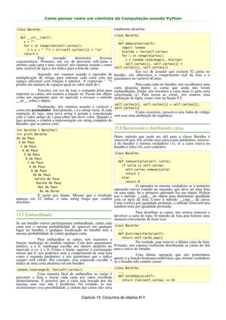 Como pensar como um cientista da Computação usando Python

class Baralho:                                                      totalmente aleatória:
  ...
                                                                    class Baralho:
  def __str__(self):
                                                                      ...
    s = ""
                                                                      def embaralhar(self):
    for i in range(len(self.cartas)):
                                                                        import random
      s = s + " "*i + str(self.cartas[i]) + "n"
                                                                        nCartas = len(self.cartas)
    return s
                                                                        for i in range(nCartas):
               Este     exemplo        demonstra         diversas         j = random.randrange(i, nCartas)
características. Primeiro, em vez de percorrer self.cartas e
atribuir cada carta a uma variável, nós estamos usando i como             self.cartas[i], self.cartas[j] =
uma variável de laço e um índice para a lista de cartas.            self.cartas[j], self.cartas[i]
                                                                            Em vez de assumir que existem 52 cartas no
              Segundo, nós estamos usando o operador de baralho, nós obtivemos o comprimento real da lista e o
multiplicação de strings para indentar cada carta com um guardamos na variável nCartas.
espaço adicional com relação à anterior. A expressão " "*i
produz um número de espaços igual ao valor atual de i.                      Para cada carta no baralho, nós escolhemos uma
                                                              carta aleatória dentre as cartas que ainda não foram
              Terceiro, em vez de usar o comando print para embaralhadas. Então, nós trocamos a carta atual (i) pela carta
imprimir as cartas, nós usamos a função str. Passar um objeto selecionada (j). Para trocar as cartas, nós usamos uma
como um argumento para str equivale a invocar o método atribuição de tupla, como visto na Seção 9.2:
__str__ sobre o objeto.
                                                                    self.cartas[i], self.cartas[j] = self.cartas[j],
              Finalmente, nós estamos usando a variável s self.cartas[i]
como um acumulador. Inicialmente, s é a string vazia. A cada
repetição do laço, uma nova string é gerada e concatenada               Como exercício, reescreva esta linha de código
com o valor antigo de s para obter um novo valor. Quando o sem usar uma atribuição de seqüência.
laço termina, s contém a representação em string completa do
Baralho, que se parece com:
>>> baralho = Baralho()
                                                                    15.8 Removendo e distribuindo cartas
>>> print Baralho
Ás de Paus                                                          Outro método que pode ser útil para a classe Baralho é
                                                                    removerCarta. Ele recebe uma carta como parâmetro, remove-
 2 de Paus                                                          a do baralho e retorna verdadeiro (1), se a carta estava no
  3 de Paus                                                         baralho e falso (0), caso contrário:
   4 de Paus
    5 de Paus                                                       class Baralho:
     6 de Paus                                                        ...
      7 de Paus                                                       def removerCarta(self, carta):
       8 de Paus                                                        if carta in self.cartas:
        9 de Paus                                                         self.cartas.remove(carta)
         10 de Paus                                                       return 1
          Valete de Paus                                                else
           Rainha de Paus                                                 return 0
            Rei de Paus                                             O operador in retorna verdadeiro se o primeiro
             Ás de Ouros
                                                     operando estiver contido no segundo, que deve ser uma lista
                                                     ou uma tupla. Se o primeiro operando for um objeto, Python
           E assim por diante. Mesmo que o resultado usa o método __cmp__ do objeto para determinar igualdade
apareça em 52 linhas, é uma string longa que contém com os itens da lista. Como o método __cmp__ da classe
newlines.                                            Carta verifica por igualdade profunda, o método removerCarta
                                                     também testa por igualdade profunda.
                                                                                 Para distribuir as cartas, nós iremos remover e
15.7 Embaralhando                                                   devolver a carta do topo. O método de lista pop fornece uma
                                                                    maneira conveniente de fazer isso:
Se um baralho estiver perfeitamente embaralhado, então cada
carta tem a mesma probabilidade de aparecer em qualquer class Baralho:
lugar no baralho, e qualquer localização no baralho tem a   ...
mesma probabilidade de conter qualquer carta.               def distribuirCarta(self):
                                                                         return self.cards.pop()
              Para embaralhar as cartas, nós usaremos a
função randrange do módulo random. Com dois argumentos                             Na verdade, pop remove a última carta da lista.
inteiros, a e b, randrange escolhe um inteiro aleatório no          Portanto, nós estamos realmente distribuindo as cartas do fim
intervalo a <= x < b. Como o limite superior é estritamente         para o início do baralho.
menor que b, nós podemos usar o comprimento de uma lista                          Uma última operação que nós poderíamos
como o segundo parâmetro, e nós garantimos que o índice             querer é a função booleana estahVazio, que retorna verdadeiro
sempre será válido. Por exemplo, esta expressão escolhe o           se o baralho não contém cartas:
índice de uma carta aleatória em um baralho:
                                                                    class Baralho:
random.randrange(0, len(self.cartas))
                                                                      ...
             Uma maneira fácil de embaralhar as cartas é
percorrer a lista e trocar cada carta por outra escolhida             def estahVazio(self):
aleatoriamente. É possível que a carta seja trocada por ela             return (len(self.cartas) == 0)
mesma, mas isso não é problema. Na verdade, se nós
excluíssemos essa possibilidade, a ordem das cartas não seria

                                            Capítulo 15: Conjuntos de objetos #74
 