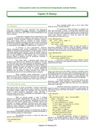 Como pensar como um cientista da Computação usando Python


                                               Capitulo 16: Herança



                                                                              Esse comando indica que a nova classe Mao
16.1 Herança                                                    herda da classe existente Baralho.
Uma das características mais marcantes das linguagens                         O construtor de Mao inicializa os atributos da
orientadas a objetos é a herança. Herança é a habilidade de mão, que são nome e cartas. A string nome identifica essa
definir uma nova classe que é uma versão modificada de uma mão, provavelmente pelo nome do jogador que está segurando
classe existente.                                              as cartas. O nome é um parâmetro opcional com a string vazia
                                                               como valor default. cartas é a lista de cartas da mão,
               A principal vantagem dessa característica é que inicializada com uma lista vazia
você pode adicionar novos métodos a uma classe sem ter que
modificar a classe existente. Chama-se "herança" porque a class Mao(Baralho):
nova classe herda todos os métodos da classe existente.           def __init__(self, nome=""):
Ampliando a metáfora, podemos dizer que a classe existente é         self.cartas = []
às vezes chamada de classe mãe (parent). A nova classe pode          self.nome = nome
ser chamada de classe filha ou, simplesmente, "subclasse".                    Em praticamente todos os jogos de cartas, é
               A herança é uma característica poderosa. necessario adicionar e remover cartas do baralho. Remover
Alguns programas que seriam complicados sem herança cartas já está resolvido, uma vez que Mao herda removerCarta
podem ser escritos de forma simples e concisa graças a ela. E de Baralho. Mas precisamos escrever adicionarCarta:
a herança também pode facilitar o reuso do código, uma vez
que você pode adaptar o comportamento de classes existentes class Mao(Baralho):
sem ter que modificá-las. Em alguns casos, a estrutura da         #...
herança reflete a natureza real do problema, tornando o           def adicionarCarta(self,carta):
programa mais fácil de entender.                                     self.cartas.append(carta)
               Por outro lado, a herança pode tornar um                       De novo, a elipse indica que omitimos outros
programa seja difícil de ler. Quando um método é invocado, métodos. O método de listas append adiciona a nova carta no
às vezes não está claro onde procurar sua definição. A parte final da lista de cartas.
relevante do código pode ser espalhada em vários módulos. E,
também, muitas das coisas que podem ser feitas utilizando
herança também podem ser feitas de forma igualmente 16.3 Dando as cartas
elegante (ou até mais) sem ela. Se a estrutura natural do
problema não se presta a utilizar herança, esse estilo de
programação pode trazer mais problemas que vantagens.          Agora que temos uma classe Mao, queremos distribuir cartas
                                                               de Baralho para mãos de cartas. Não é imediatamente óbvio se
               Nesse capítulo, vamos demonstrar o uso de esse método deve ir na classe Mao ou na classe Baralho, mas
herança como parte de um programa que joga uma variante de como ele opera num único baralho e (possivelmente) em
Mico. Um dos nossos objetivos é escrever um código que várias mãos de cartas, é mais natural colocá-lo em Baralho.
possa ser reutilizado para implementar outros jogos de cartas.
                                                                              O método distribuir deve ser bem geral, já que
                                                               diferentes jogos terão diferentes requerimentos. Podemos
                                                               querer distribuir o baralho inteiro de uma vez só ou adicionar
16.2 Uma mão de cartas                                         uma carta a cada mão.
                                                                               distribuir recebe dois argumentos, uma lista (ou
Para quase todos os jogos de baralho, é preciso representar     tupla) de mãos e o numero total de cartas a serem dadas. Se
uma mão de cartas. Uma mão de cartas é similar a um maço        não houver cartas suficientes no baralho, o método dá todas as
de baralho. Porque ambos são formados por uma série de          cartas e pára:
cartas e ambos requerem operações, como, adicionar e
remover cartas. Fora isso, a habilidade de embaralhar a mão e   class Baralho:
o baralho também são úteis.                                       #...
               Mas, ao mesmo tempo, a mão é também                def distribuir(self, maos, nCartas=999):
diferente do baralho. Dependendo do jogo que está sendo             nMaos = len(maos)
jogado, precisamos realizar algumas operações nas mãos de           for i in range(nCartas):
cartas que não fazem sentido para o baralho inteiro. Por              if self.estahVazia(): break
exemplo, no pôquer, podemos classificar uma mão (trinca,
flush, etc.) ou compará-la com outra mão. No jogo de bridge,          # interromper se acabaram as cartas
podemos querer computar a quantidade de pontos que há                 carta = self.pegarCarta()
numa mão, a fim de fazer um lance.                                    # pegar a carta do topo
                                                                      mao = maos[i % nMaos]
             Essa situação sugere o uso de herança. Se Mao é
uma subclasse de Baralho, terá todos os métodos de Baralho, e         # quem deve receber agora?
novos métodos podem ser adicionados.                                  mao.adicionarCarta(carta)
                                                                      # adicionar a carta à mao
              Na definição de classe, o nome da classe pai               O segundo parâmetro, nCartas, é opcional; o
aparece entre parênteses:                                  default é um número grande, o que na prática significa que
class Mao(Baralho):                                        todas as cartas do baralho serão dadas se este parâmetro for
  pass
                                                           omitido.


                                                Capitulo 16: Herança #76
 