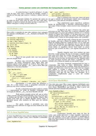 Como pensar como um cientista da Computação usando Python

             A variável do laço i vai de 0 a nCartas-1. A cada     def __init__(self):
volta do laço, uma carta é removida do baralho, usando o             self.baralho = Baralho()
método de lista pop, que remove e retorna o último item na           self.baralho.embaralhar()
lista.
                                                                          Este é o primeiro dos casos que vimos até agora
             O operador módulo (%) permite dar cartas em em que o método de inicialização realiza uma computação
ao redor da mesa (uma carta de cada vez para cada mão). significativa, para além de inicializar atributos.
Quando i é igual ao numero de mãos na lista, a expressão i %
nMaos volta para o começo da lista (índice 0).                            Para implementar jogos específicos, podemos
                                                             herdar de JogoDeCartas e adicionar caracteristicas para o
                                                             novo jogo. Como exemplo, vamos escrever uma simulação de
                                                             Mico.
16.4 Exibindo a mao
                                                                          O objetivo do jogo é livrar-se das cartas que
                                                             estiverem na mão. Para fazer isso, é preciso combinar cartas
Para exibir o conteúdo de uma mão, podemos tirar vantagem formando pares ou casais que tenham a mesma cor e o mesmo
dos métodos exibirBaralho e __str__ herdados de Baralho. Por número ou figura. Por exemplo, o 4 de paus casa com o 4 de
exemplo:                                                     espadas porque os dois naipes são pretos. O Valete de copas
>>> baralho = Baralho()
                                                             combina com o Valete de ouros porque ambos são vermelhos.
>>> baralho.embaralhar()                                                      Antes de mais nada, a Dama de paus é removida
>>> mao = Mao("fabio")                                           do baralho, para que a Dama de espadas fique sem par. A
>>> baralho.distribuir([mao], 5)                                 Dama de espadas então faz o papel do mico. As 51 cartas que
>>> print mao
                                                                 sobram são distribuidas aos jogadores em ao redor da mesa
                                                                 (uma carta de cada vez para cada mão). Depois que as cartas
Mão fabio contém                                                 foram dadas, os jogadores devem fazer todos os casais
2 de espadas                                                     possíveis que tiverem na mão, e em seguida descartá-los na
 3 de espadas                                                    mesa.
  4 de espadas                                                             Quando ninguém mais tiver nenhum par para
   Ás de copas                                              descartar, o jogo começa. Na sua vez de jogar, o jogador pega
    9 de paus                                               uma carta (sem olhar) do vizinho mais proximo à esquerda,
              Nao é lá uma grande mão, mas tem potencial que ainda tiver cartas. Se a carta escolhida casar com uma
para um straight flush.                                     carta que ele tem na mão, ele descarta esse par. Quando todos
                                                            os casais possíveis tiverem sido feitos, o jogador que tiver
              Embora seja conveniente herdar os métodos sobrado com a Dama de espadas na mão perde o jogo.
existentes, há outras informacoes num objeto Mao que
podemos querer incluir quando ao exibí-lo. Para fazer isso,                Em nossa simulação computacional do jogo, o
podemos fornecer um método __str__ para a classe Mao que computador joga todas as mãos. Infelizmente, algumas
sobrescreva o da classe Baralho:                            nuances do jogo presencial se perdem. Num jogo presencial, o
                                                            jogador que está com o mico na mão pode usar uns truques
class Mao(Baralho)                                          para induzir o vizinho a pegar a carta, por exemplo,
  #...                                                      segurando-a mais alto que as outras, ou mais baixo, ou se
  def __str__(self):                                        esforçando para que ela não fique em destaque. Já o
                                                            computador simplesmente pega a carta do vizinho
     s = "Mao " + self.nome                                 aleatoriamente...
    if self.estahVazia():
      return s + " está vazian"
    else:
      return s + " contémn" + Baralho.__str__(self)
                                                                 16.6 Classe MaoDeMico
               Inicialmente, s é uma string que identifica a
mão. Se a mão estiver vazia, o programa acrescenta as Uma das habilidades gerais de uma algumas habilidades uma
                                                                   mão para jogar Mico requer                      para
palavras está vazia e retorna o resultado.                    alem                              Mao. Vamos definir
                                                              nova classe, MaoDeMico, que herda de Mao e provê um
               Se não, o programa acrescenta a palavra contém método adicional chamado descartarCasais:
e a representação de string do Baralho, computada pela
invocação do método __str__ na classe Baralho em self.        class MaoDeMico(Mao):
                                                                   def descartarCasais(self):
             Pode parecer estranho enviar self, que se refere        conta = 0
à Mao corrente, para um método Baralho, mas isso só até voce         cartasIniciais = self.cartas[:]
se lembrar que um Mao é um tipo de Baralho. Objetos Mao
podem fazer tudo que os objetos Baralho fazem, entao, é              for carta in cartasIniciais:
permitido passar uma instância de Mao para um método                   casal = Carta(3 - carta.naipe, carta.valor)
Baralho.                                                               if casal in self.cartas:
                                                                         self.cartas.remove(carta)
              Em geral, sempre é permitido usar uma
instância de uma subclasse no lugar de uma instância de uma              self.cartas.remove(casal)
classe mãe.                                                              print "Mao %s: %s casais %s" %
                                                                 (self.nome,carta,casal)
                                                                         conta = conta + 1
                                                                     return conta
16.5 A classe JogoDeCartas
                                                                          Começamos fazendo uma cópia da lista de
                                                            cartas, para poder percorrer a cópia enquanto removemos
A classe JogoDeCartas toma conta de algumas tarefas básicas cartas do original. Uma vez que self.cartas é modificada no
comuns a todos os jogos, como, criar o baralho e embaralhá- laço, não queremos usá-la para controlar o percurso. Python
lo:                                                         pode ficar bem confuso se estiver percorrendo uma lista que
 class JogoDeCartas:
                                                            está mudando!


                                                Capitulo 16: Herança #77
 