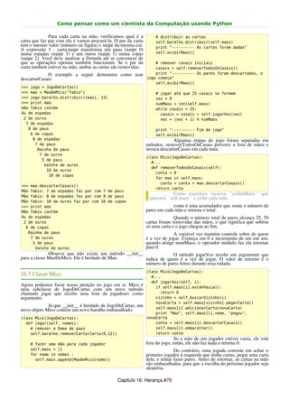 Como pensar como um cientista da Computação usando Python

              Para cada carta na mão, verificamos qual é a          # distribuir as cartas
carta que faz par com ela e vamos procurá-la. O par da carta        self.baralho.distribuir(self.maos)
tem o mesmo valor (número ou figura) e naipe da mesma cor.          print "---------- As cartas foram dadas"
A expressão 3 - carta.naipe transforma um paus (naipe 0)
numa espadas (naipe 3) e um ouros (naipe 1) numa copas              self.exibirMaos()
(naipe 2). Você deve analisar a fórmula até se convencer de
que as operações opostas também funcionam. Se o par da             # remover casais iniciais
carta tambem estiver na mão, ambas as cartas são removidas.        casais = self.removerTodosOsCasais()
             O exemplo a seguir demonstra como usar                print "---------- Os pares foram descartados, o
descartarCasais:                                               jogo começa"
                                                                   self.exibirMaos()
>>> jogo = JogoDeCartas()
>>> mao = MaoDeMico("fabio")                                        # jogar até que 25 casais se formem
>>> jogo.baralho.distribuir([mao], 13)                              vez = 0
>>> print mao                                                       numMaos = len(self.maos)
mão fabio contém                                                    while casais < 25:
Ás de espadas                                                         casais = casais + self.jogarVez(vez)
 2 de ouros                                                           vez = (vez + 1) % numMaos
  7 de espadas
   8 de paus                                                        print "---------- Fim do jogo"
    6 de copas                                                      self.exibirMaos()
     8 de espadas                                                            Algumas etapas do jogo foram separadas em
      7 de paus                                                métodos. removerTodosOsCasais percorre a lista de mãos e
       Rainha de paus                                          invoca descartarCasais em cada uma:
        7 de ouros
                                                               class Mico(JogoDeCartas):
         5 de paus
                                                                 #...
          Valete de ouros
                                                                 def removerTodosOsCasais(self):
           10 de ouros
                                                                   conta = 0
            10 de copas
                                                                   for mao in self.maos:
                                                                     conta = conta + mao.descartarCasais()
>>> mao.descartarCasais()
                                                                   return conta
Mão fabio: 7 de espadas faz par com 7 de paus
Mão fabio: 8 de espadas faz par com 8 de paus
                                                                             Como exercício, escreva ``exibirMaos`` que
                                                                percorre ``self.maos`` e exibe cada mão.
Mão fabio: 10 de ouros faz par com 10 de copas
>>> print mao                                                               conta é uma acumulador que soma o número de
Mão fabio contém                                               pares em cada mão e retorna o total.
Ás de espadas                                                                Quando o número total de pares alcança 25, 50
 2 de ouros                                                    cartas foram removidas das mãos, o que significa que sobrou
  6 de copas                                                   só uma carta e o jogo chegou ao fim.
   Rainha de paus                                                           A variável vez mantém controle sobre de quem
    7 de ouros                                                 é a vez de jogar. Começa em 0 e incrementa de um em um;
     5 de paus                                                 quando atinge numMaos, o operador módulo faz ela retornar
      Valete de ouros                                          para 0.
              Observe que não existe um método __init__              O método jogarVez recebe um argumento que
para a classe MaoDeMico. Ele é herdado de Mao.          indica de quem é a vez de jogar. O valor de retorno é o
                                                        número de pares feitos durante essa rodada:
                                                               class Mico(JogoDeCartas):
16.7 Classe Mico                                                 #...
                                                                 def jogarVez(self, i):
Agora podemos focar nossa atenção no jogo em si. Mico é            if self.maos[i].estahVazia():
uma subclasse de JogoDeCartas com um novo método
chamado jogar que recebe uma lista de jogadores como                 return 0
argumento.                                                         vizinho = self.buscarVizinho(i)
                                                                   novaCarta = self.maos[vizinho].pegarCarta()
             Já que __init__ é herdado de JogoDeCartas, um         self.maos[i].adicionarCarta(novaCarta)
novo objeto Mico contém um novo baralho embaralhado:
                                                                   print "Mao", self.maos[i].nome, "pegou",
class Mico(JogoDeCartas):                                      novaCarta
  def jogar(self, nomes):                                          conta = self.maos[i].descartarCasais()
    # remover a Dama de paus                                       self.maos[i].embaralhar()
    self.baralho.removerCarta(Carta(0,12))                         return conta
                                                                              Se a mão de um jogador estiver vazia, ele está
    # fazer uma mão para cada jogador                          fora do jogo, então, ele não faz nada e retorna 0.
    self.maos = []                                                            Do contrário, uma jogada consiste em achar o
    for nome in nomes :                                        primeiro jogador à esquerda que tenha cartas, pegar uma carta
      self.maos.append(MaoDeMico(nome))                        dele, e tentar fazer pares. Antes de retornar, as cartas na mão
                                                               são embaralhadas, para que a escolha do próximo jogador seja
                                                               aleatória.

                                               Capitulo 16: Herança #78
 