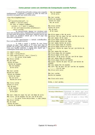 Como pensar como um cientista da Computação usando Python

             O método buscarVizinho começa com o jogador      Rei de espadas
imediatamente à esquerda e continua ao redor da mesa até       10 de ouros
encontrar um jogador que ainda tenha cartas:
class Mico(JogoDeCartas):                                  Mão Jair contém
  #...                                                     Valete de espadas
  def buscarVizinho(self, i):                               Valete de copas
    numMaos = len(self.maos)                                 Rei de ouros
    for next in range(1,numMaos):
      vizinho = (i + next) % numMaos                       Mão Clara contém
      if not self.maos[vizinho].estahVazia():              Valete de ouros
        return vizinho                                      Rei de paus
              Se buscarVizinho alguma vez circulasse pela    10 de copas
mesa sem encontrar cartas, retornaria None e causaria um erro
em outra parte do programa. Felizmente, podemos provar que Mão Alice pegou o Rei de ouros
isso nunca vai acontecer (desde que o fim do jogo seja Mão Alice: Rei de copas faz par com Rei de ouros
detectado corretamente).                                      Mão Jair pegou 10 de copas
             Não mencionamos o método exibirBaralhos. Mão Clara pegou Valete de paus
Esse você mesmo pode escrever.                              Mão Alice pegou Valete de copas
             A saída a seguir é produto de uma forma Mão Jair pegou Valete de ouros
reduzida do jogo, onde apenas as 15 cartas mais altas do Mão Clara pegou Dama de espadas
baralho (do 10 para cima) foram dadas, para três jogadores. Mão Alice pegou Valete de ouros
Com esse baralho reduzido, a jogada pára depois que 7 Mão Alice: Valete de copas faz par com Valete de
combinações foram feitas, ao invés de 25:                   ouros
                                                           Mão Jair pegou Rei de paus
>>> import cartas
                                                           Mão Clara pegou Rei de espadas
>>> jogo = cartas.Mico()
                                                           Mão Alice pegou 10 de copas
>>> jogo.jogar(["Alice","Jair","Clara"])
                                                           Mão Alice: 10 de ouros faz par com 10 de copas
---------- As cartas foram dadas
                                                           Mão Jair pegou Dama de espadas
Mão Alice contém
                                                           Mão Clara pegou Valete de espadas
Rei de copas
                                                           Mão Clara: Valete de paus faz par com Valete de
 Valete de paus
                                                           espadas
  Rainha de espadas
                                                           Mão Jair pegou Rei de espadas
   Rei de espadas
                                                           Mão Jeff: Rei de paus faz par com Rei de espadas
    10 de ouros
                                                           ---------- Fim do jogo
                                                           Mão Alice está vazia
Mão Jair contém
Rainha de copas
                                                           Mão Jair contém
 Valete de espadas
                                                           Rainha de espadas
  Valete de copas
   Rei de ouros
                                                           Mão Clara está vazia
    Rainha de ouros
                                                           Então, o Jair perdeu.
Mão Clara contém
Valete of ouros
 Rei de paus
  10 de espadas                                            16.8 Glossário
   10 de copas
    10 de paus                                             herança (inheritance) Habilidade de definir uma nova
                                                                                 classe que é a versão modificada de
Mão Jair: Dama de copas faz par com Dama de ouros                                uma classe definida anteriormente.
Mão Clara: 10 de espadas faz par com 10 de paus               classe mãe (parent A classe de quem a classe filha
---------- Os pares foram descartados, o jogo começa                       class) herda.
Mão Alice contém
                                                               classe filho (child Um nova classe criada herdando de
Rei de copas                                                                class) uma classe existente; também
 Valete de paus                                                                    chamada de "subclasse".
  Rainha de espadas




                                            Capitulo 16: Herança #79
 