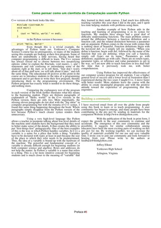 Como pensar como um cientista da Computação usando Python

C++ version of the book looks like this:                              they learned in their math courses. I had much less diﬃculty
                                                                      teaching variables this year than I did in the past, and I spent
     #include <iostream.h>                                            less time helping students with problems using them.
     void main()
     {
                                                                                     Another example of how Python aids in the
                                                                      teaching and learning of programming is in its syntax for
        cout << "Hello, world." << endl;                              functions. My students have always had a great deal of
     }                                                                diﬃculty understanding functions. The main problem centers
               in the Python version it becomes:                      around the diﬀerence between a function deﬁnition and a
                                                                      function call, and the related distinction between a parameter
     print "Hello, World!"                                            and an argument. Python comes to the rescue with syntax that
               Even though this is a trivial example, the             is nothing short of beautiful. Function deﬁnitions begin with
advantages of Python stand out. Yorktown’s Computer                   the keyword def, so I simply tell my students, “When you
Science I course has no prerequisites, so many of the students        deﬁne a function, begin with def, followed by the name of the
seeing this example are looking at their ﬁrst program. Some of        function that you are deﬁning; when you call a function,
them are undoubtedly a little nervous, having heard that              simply call (type) out its name.” Parameters go with
computer programming is diﬃcult to learn. The C++ version             deﬁnitions; arguments go with calls. There are no return types,
has always forced me to choose between two unsatisfying               parameter types, or reference and value parameters to get in
options: either to explain the #include, void main(), {, and }        the way, so I am now able to teach functions in less than half
statements and risk confusing or intimidating some of the             the time that it previously took me, with better
students right at the start, or to tell them, “Just don’t worry       comprehension.
about all of that stuﬀ now; we will talk about it later,” and risk             Using Python has improved the eﬀectiveness of
the same thing. The educational ob jectives at this point in theour computer science program for all students. I see a higher
course are to introduce students to the idea of a programming   general level of success and a lower level of frustration than I
statement and to get them to write their ﬁrst program, thereby  experienced during the two years I taught C++. I move faster
introducing them to the programming environment. The            with better results. More students leave the course with the
Python program has exactly what is needed to do these things,   ability to create meaningful programs and with the positive
and nothing more.                                               attitude toward the experience of programming that this
              Comparing the explanatory text of the program engenders.
in each version of the book further illustrates what this means
to the beginning student. There are thirteen paragraphs of
explanation of “Hello, world!” in the C++ version; in the Building a community
Python version, there are only two. More importantly, the
missing eleven paragraphs do not deal with the “big ideas” in
computer programming but with the minutia of C++ syntax. I I have received email from all over the globe from people
found this same thing happening throughout the book. Whole using this book to learn or to teach programming. A user
paragraphs simply disappear from the Python version of the community has begun to emerge, and many people have been
text because Python’s much clearer syntax renders them contributing to the pro ject by sending in materials for the
unnecessary.                                                    companion Website at http://www.thinkpython.com.
                Using a very high-level language like Python                         With the publication of the book in print form, I
allows a teacher to postpone talking about low-level details of       expect the growth in the user community to continue and
the machine until students have the background that they need         accelerate. The emergence of this user community and the
to better make sense of the details. It thus creates the ability to   possibility it suggests for similar collaboration among
put “ﬁrst things ﬁrst” pedagogically. One of the best examples        educators have been the most exciting parts of working on this
of this is the way in which Python handles variables. In C++ a        pro ject for me. By working together, we can increase the
variable is a name for a place that holds a thing. Variables          quality of materials available for our use and save valuable
have to be declared with types at least in part because the size      time. I invite you to join our community and look forward to
of the place to which they refer needs to be predetermined.           hearing from you. Please write to the authors at
Thus, the idea of a variable is bound up with the hardware of         feedback@thinkpython.com.
the machine. The powerful and fundamental concept of a
variable is already diﬃcult enough for beginning students (in                       Jeﬀrey Elkner
both computer science and algebra). Bytes and addresses do                          Yorktown High School
not help the matter. In Python a variable is a name that refers
to a thing. This is a far more intuitive concept for beginning                      Arlington, Virginia
students and is much closer to the meaning of “variable” that




                                                             Preface #8
 