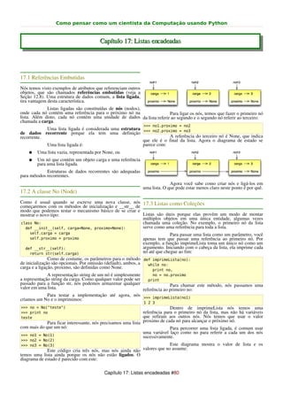 Como pensar como um cientista da Computação usando Python


                                        Capítulo 17: Listas encadeadas




17.1 Referências Embutidas
Nós temos visto exemplos de atributos que referenciam outros
objetos, que são chamados referências embutidas (veja a
Seção 12.8). Uma estrutura de dados comum, a lista ligada,
tira vantagem desta característica.
             Listas ligadas são constituídas de nós (nodos),
onde cada nó contém uma referência para o próximo nó na                Para ligar os nós, temos que fazer o primeiro nó
lista. Além disto, cada nó contém uma unidade de dados da lista referir ao segundo e o segundo nó referir ao terceiro:
chamada a carga.
                                                               >>> no1.proximo = no2
            Uma lista ligada é considerada uma estrutura
de dados recorrente porque ela tem uma definição >>> no2.proximo = no3
recorrente.                                                          A referência do terceiro nó é None, que indica
                                                         que ele é o final da lista. Agora o diagrama de estado se
            Uma lista ligada é:                          parece com:
    ●   Uma lista vazia, representada por None, ou
    ●   Um nó que contém um objeto carga e uma referência
        para uma lista ligada.
             Estruturas de dados recorrentes são adequadas
para métodos recorrentes.
                                                                             Agora você sabe como criar nós e ligá-los em
                                                               uma lista. O que pode estar menos claro neste ponto é por quê.
17.2 A classe No (Node)
Como é usual quando se escreve uma nova classe, nós 17.3 Listas como Coleções
começaremos com os métodos de inicialização e __str__ de
modo que podemos testar o mecanismo básico de se criar e
mostrar o novo tipo:                                     Listas são úteis porque elas provêm um modo de montar
                                                         múltiplos objetos em uma única entidade, algumas vezes
class No:                                                chamada uma coleção. No exemplo, o primeiro nó da lista
  def __init__(self, carga=None, proximo=None):          serve como uma referência para toda a lista.
    self.carga = carga                                                       Para passar uma lista como um parâmetro, você
    self.proximo = proximo                                     apenas tem que passar uma referência ao primeiro nó. Por
                                                               exemplo, a função imprimeLista toma um único nó como um
  def __str__(self):                                           argumento. Iniciando com o cabeça da lista, ela imprime cada
    return str(self.carga)                                     nó até que chegue ao fim:
               Como de costume, os parâmetros para o método def imprimeLista(no):
de inicialização são opcionais. Por omissão (default), ambos, a    while no:
carga e a ligação, proximo, são definidas como None.                 print no,
               A representação string de um nó é simplesmente        no = no.proximo
a representação string da carga. Como qualquer valor pode ser      print
passado para a função str, nós podemos armazenar qualquer                     Para chamar este método, nós passamos uma
valor em uma lista.                                             referência ao primeiro no:
               Para testar a implementação até agora, nós >>> imprimeLista(no1)
criamos um No e o imprimimos:
                                                               1 2 3
>>> no = No("teste")                                                         Dentro de imprimeLista nós temos uma
>>> print no                                                   referência para o primeiro nó da lista, mas não há variáveis
teste                                                          que refiram aos outros nós. Nós temos que usar o valor
             Para ficar interessante, nós precisamos uma lista proximo de cada nó para alcançar o próximo nó.
com mais do que um nó:                                                       Para percorrer uma lista ligada, é comum usar
                                                               uma variável laço como no para referir a cada um dos nós
>>> no1 = No(1)                                                sucessivamente.
>>> no2 = No(2)
>>> no3 = No(3)                                                         Este diagrama mostra o valor de lista e os
             Este código cria três nós, mas nós ainda não valores que no assume:
temos uma lista ainda porque os nós não estão ligados. O
diagrama de estado é parecido com este:

                                          Capítulo 17: Listas encadeadas #80
 
