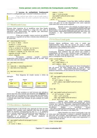 Como pensar como um cientista da Computação usando Python

             O teorema da ambigüidade fundamental                  cabeca = lista
descreve a ambigüidade que é inerente à referência a um nó:        rabo = lista.proximo
           Uma variável que refere a um nó pode tratar o           imprimeDeTrasParaFrente(rabo)
 nó como um objeto único ou como o primeiro em uma lista           print cabeca,
 de nós.                                                         print "]",
                                                                            Novamente, é uma boa idéia verificar métodos
                                                               como este para ver se eles funcionam com casos especiais
17.7 Modificando Listas                                        como uma lista vazia ou um singleton.
                                                                             Quando usamos este método em algum lugar no
Existem duas maneiras de se modificar uma lista ligada.        programa,      invocamos     imprimeDeTrasParaFrenteLegal
Obviamente, podemos modificar a carga dos nós, mas as          diretamente, e ele invoca imprimeDeTrasParaFrente por nós.
operações mais interessantes são aquelas que adicionam,        Neste sentido, imprimeDeTrasParaFrenteLegal atua como um
removem ou reordenam os nós.                                   envoltório, e usa imprimeDeTrasParaFrente como um
                                                               ajudador.
             Como um exemplo, vamos escrever um método
que remove o segundo nó na lista e retorna uma referência ao
nó removido:
                                                               17.9 A Classe ListaLigada
def removeSegundo(lista):
  if lista == None : return                                    Existem alguns problemas sutis com o modo que
  primeiro = lista                                             implementamos listas. Em um inverso de causa e efeito,
  segundo = lista.proximo                                      proporemos uma implementação alternativa primeiro e então
  # faz o primeiro no referir ao terceiro                      explicaremos qual problema ela resolve.
  primeiro.proximo = segundo.proximo                                        Primeiro, criaremos uma nova classe chamada
  # separa o segundo no do resto da lista                      ListaLigada. Seus atributos são um inteiro que contém o
  segundo.proximo = None                                       comprimento da lista e uma referência para o primeiro nó.
  return segundo                                               Objetos do tipo ListaLigada servem como cabos (handles)
             Novamente,      estamos    usando       variáveis para se manipular listas de objetos No:
temporárias para tornar o código mais fácil de ser lido. Aqui class ListaLigada:
está como usar este método:                                       def __init__(self):
>>>   imprimeLista(no1)                                            self.comprimento = 0
1 2   3                                                            self.cabeca = None
>>>   removido = removeSegundo(no1)                                         Uma coisa legal acerca da classe ListaLigada é
>>>   imprimeLista(removido)                                   que ela provê um lugar natural para se colocar funções
2                                                              envoltórias como imprimeDeTrasParaFrenteLegal, que
                                                               podemos transformar em um método da classe ListaLigada:
>>>   imprimeLista(no1)
1 3                                                            class ListaLigada:
             Este diagrama de estado mostra o efeito da          ...
operação:                                                        def imprimeDeTrasParaFrente(self):
                                                                   print "[",
                                                                   if self.cabeca != None :
                                                                     self.cabeca.imprimeDeTrasParaFrente()
                                                                   print "]",



                                                               class No:
                                                                 ...
              O que acontece se você invocar este método e       def imprimeDeTrasParaFrente(self):
passar uma lista com somente um elemento (um singleton)? O         if self.proximo != None:
que acontece se você passar a lista vazia como um argumento?         rabo = self.proximo
Existe uma pré-condição para este método? Se houver, corrija
o método para tratar uma violação da pré-condição de modo            rabo.imprimeDeTrasParaFrente()
razoável.                                                          print self.carga,
                                                                           Apenas para tornar as coisas confusas,
                                                            mudamos o nome de imprimeDeTrasParaFrenteLegal. Agora
                                                            existem dois métodos chamados imprimeDeTrasParaFrente:
17.8 Envoltórios e Ajudadores                               um na classe No (o ajudador); e um na classe ListaLigada``(o
                                                            envoltório).       Quano        o      envoltório       invoca
Freqüentemente é útil dividir uma operação de lista em dois ``self.cabeca.imprimeDeTrasParaFrente, ele está invocando o
métodos. Por exemplo, para imprimir uma lista de trás para ajudador, porque self.cabeca é um objeto No.
frente no formato convencional de lista [3, 2, 1], podemos
usar o método imprimeDeTrasParaFrente para imprimir 3, 2,                  Outro benefício da classe ListaLigada é que ela
mas queremos um metodo separado para imprimir os torna mais fácil adicionar e remover o primeiro elemento de
braquetes e o primeiro nó. Vamos chamá-lo de uma lista. Por exemplo, adicionaPrimeiro é um método para
imprimeDeTrasParaFrenteLegal:                               ListaLigada; ele toma um item de carga como argumento e o
                                                            coloca no início da lista:
def imprimeDeTrasParaFrenteLegal(lista):
                                                               class ListaLigada:
  print "[",
                                                                 ...
  if lista != None :


                                          Capítulo 17: Listas encadeadas #82
 
