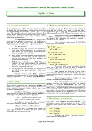 Como pensar como um cientista da Computação usando Python


                                                 Capítulo 18: Pilhas




18.1 Tipos abstratos de dados                                   18.3 Implementando pilhas com listas de Python
Os tipos de dados que você viu até agora são todos concretos,   As operações de lista que Python oferecem são similares às
no sentido que nós especificamos completamente como eles        operações que definem uma pilha. A interface não é
são implementados. Por exemplo, a classe Card(XXX ver           exatamente o que se supõe ser, mas podemos escrever um
como foi traduzido) representa uma carta utilizando dois        código para traduzir do TAD Pilha para as operações nativas.
inteiros. Como discutimos no momento, esta não é a única
maneira de representar uma carta; existem muitas                       Este código é chamado uma implementação do
implementações alternativas.                              TAD Pilha. Geralmente, uma implementaçõa é um conjunto
                                                          de métodos que satisfazem os requisitos sintáticos e
            Um tipo abstrato de dado, ou TAD, especifica semânticos de uma interface.
um conjunto de operações (ou métodos) e a semântica das
operações (o que elas fazem), mas não especifica a                     Aqui está uma implementação do TAD Pilha
implementação das operações. Isto é o que o faz abstrato. que usa uma lista do Python:
             Por que isto é útil?                               class Stack :
                                                                  def __init__(self) :
    ●   Simplifica a tarefa dde especificar um algoritmo se         self.items = []
        você pode XXXdenotar(denote) as operações que
        você precisa sem ter que pensar, ao mesmo tempo,
        como as operações são executadas.                         def push(self, item) :
                                                                    self.items.apend(item)
    ●   Uma vez que existem geralmente muitas maneiras de
        implementar um TAD, pode ser útil escrever um
        algritmo que pode ser usado com qualquer das              def pop(self) :
        possíveis implementações.                                   return self.items.pop()

    ●   TADs bastante conhecidos, como o TAD Pilha deste          def isEmpty(self) :
        capítulo, já estão implementados em bibliotecas
        padrão, então eles podem ser escritos uma vez e             return (self.items == [])
        usado por muitos programadores.                                 Um objeto Stack contém um atributo chamado
                                                         items que é uma lista de ítens na pilha. O método de
     ● As operações em TADs provêm uma linguagem de inicialização define items como uma lista vazia.
         alto nível comum para especificar e falar sobre
         algoritmos.                                                    Para adicionar um novo ítem na pilha, push o
                                                         coloca em items. Para remover um ítem da pilha, pop usa o
              Quando falamos sobre TADs, geralmente método de lista homônimo¹ para remover e retornar um último
distinguimos o código que usa o TAD, chamado cliente, do ítem da lista.
código que implementa o TAD, chamado código fornecedor.
                                                                        Finalmente, para verificar se a pilha está vazia,
                                                         isEmpty comprara items a uma lista vazia.
18.2 O TAD Pilha                                                              Uma implementação como esta, na qual os
                                                                métodos consistem de simples invocações de métodos
Neste capítulo, iremos olhar um TAD comum, a pilha. Uma         existentes, é chamado revestimento. Na vida real,
pilha é uma coleção, ou seja, é uma estrutura de dados que      revestimento é uma fina camada de madeira de boa qualidade
contei múltiplos elementos. Outras coleções que vimos           usado em XXX*furniture-making* para esconder madeira de
incluem dicionários e listas.                                   menor qualidade embaixo. Cientistas da Computação usam
                                                                esta metáfora para descrever um pequeno trecho de código
               Um TAd é definido pelo conjunto de operações     que esconde os detalhes de uma implementação e fornece uma
que podem ser executadas nele, que é chamado interface. A       interface mais simples, ou mais padronizada.
interface para uma pilha consiste nestas operações:
             __init__ : Inicializa uma nova pilha vazia.
                                                                18.4 Empilhando e desempilhando
             push : Adiciona um novo item na pilha
              pop : Remove um ítem da pilha e o retorna, O Uma pilha é uma estrutura de dados genérica, o que
ítem que é retornadao é sempre o último adicionado.        significa que podemos adicionar qualquer tipo de ítem a ela. O
                                                           exemplo a seguir empilha dois inteiros e uma XXXstring na
              isEmpty : Verifica se a pilha está vazia.    pilha:
              Uma às vezes é chamada uma estrutura de               >>>   s = Stack()
dados "last in, first out" ou LIFO, porque o último ítem            >>>   s.push(54)
adicionad é o primeiro a ser removido.                              >>>   s.push(45)
                                                                    >>>   s.push("+")
                                                                             Podemos usar isEmpty e pop para remover e
                                                                imprimir todos os ítens da pilha:


                                                  Capítulo 18: Pilhas #84
 