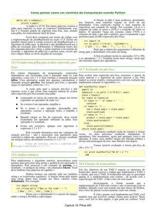 Como pensar como um cientista da Computação usando Python

     while not s.isEmpty() :                                                  A função re.split é mais poderosa, permitindo-
         priint s.pop()                                         nos fornecer uma expresão regular ao invés de um
              A saída é + 45 54. Em outras palavras, usamos a   delimitador. Uma expressão regular é uma maneira de
pilha para imprimir os ítens ao contrário! Sabidamente, este    especificar um conjunto de strings. Por exemplo, [A-z] é o
não é o formato padrão de imprimir uma lista, mas, usando       conjunto de todas as letras e [0-9] é o conjunto de todos os
uma pilha, foi notavelmente fácil de fazer.                     dígitos. O operador ^nega um conunto, então [^0-9] é o
                                                                conjunto de tudo o que não é número, que é exatamente o que
              Você deve comparar este trecho de código com      queremos para dividir expressões pós-fixas.
a implementação de printBackward na seção 17.4. Existe um           >>> import re
paralelo natura entre a versão recursiva de printBackward e o
algoritmo de pilha aqui. A diferenã é que printBackward usa a       >>> re.split ("[^0-9]", "123+456*/")
pilha de execução para XXXmanter a trilha(keep track) dos            ['123', '+', '456', '*', '', '/', ' ']
nós enquanto percorre a lista, e então imprime-a no retorno da                Note que a ordem dos argumentos é diferente de
recursão. o algoritmo de pilha faz a mesma coisa, exceto que string.split, o delimitador vem antes da string.
usa o objeto Stack ao invés da pilha de execução.
                                                                              A lista resultante inclui os operandos 123 e 456,
                                                               e os operadores * e /. Também inclui duas strings vazias que
                                                               são inseridas depois dos operadores.
18.5 Usando uma pilha para avaliar expressões pós-
fixas
                                                                18.7 Avaliando em pós-fixo.
Em muitas linguagens de programação, expressões
matemáticas são executadas com o poerador entre os roid         Para avaliar uma expressão pós-fixa, usaremos o parser da
operandos, como em 1 + 2. Este formato é chamado notação        seção anterior e o algoritmo da seção anterior a ela. Para
infixa. Uma alternativa usada por algumas calculadoras é        manter as coisas simples, começaremos com um avaliador que
chamada notação pós-fixa. Em notação pós-fixa, o operador       implementa somente os operadores + e .
segue os operandos, como em 1 2 +.
                                                                def evalPostfix (expr) :
            A razão pela qual a notação pós-fixa é útil           import re
algumas vezes é que existe uma maneira natural de avaliar         tokenList = re.split ("([^0-9])", expr)
uma expressão pós-fixa usando uma pilha:
                                                                  stack = Stack()
    ●   começando no início da expressão, peque um termo          for token in tokenList
        (operador ou operando) de cada vez.                         if token == '' or token = ' ' :
    ●   Se o termo é um operando, empilhe-o                           continue
                                                                    if token == '+' :
    ●   Se o termo é um operador, desempilhe dois                     sum = stack.pop() + stack.pop()
        operandos, execute a operação neles, e empilhe o              stack.push(sum)
        resultado.
                                                                    if token == '*' :
    ●   Quando chegar ao fim da expressão, deve existir               product = stack.pop() * stack.pop()
        exatamente um operando sobrando na pilha. Este                stack.push(product)
        operando é o resultado.                                     else:
    ●   Como um exercício, aplique este algoritmo à                   stack.push(int(token))
        expressão 1 2 + 3 * .                                     return stack.pop()
              Este exemplo demonstra uma das vantagens da                 A primeira condição cuida de espaços e strings
notação pós-fixa - não é necessário usar parênteses para vazias. As duas próximas condições manipulam os
controlar a ordem das operações. Para ter o mesmo resultado operadores. Nós assumimos, agora que qualquer coisa é um
em notação infixa, deveríamos escrever (1 + 2) * 3.         operador. É claro, seria melhor chegar por entrada errônea e
                                                            enviar uma mensagem de erro, mas faremos isto depois.
              Como um exercício, escreva a expressão pós-
  fixa que é equivalente a 1 + 2 * 3.                                     Vamos testá-lo avaliando a forma pós-fixa de
                                                            (56 + 47) * 2
                                                                     >>> print evalPostfix("56 47 + 2 *")
18.6 Análise sintática                                                206

Para implementar o algoritmo anterior, necessitamos estar
prontos para percorrer uma string e quebrá-la em operandos e 18.8 Clientes de fornecedores.
operadores. Este processó é um exemplo de parsing, e o
resultado - os pedaços da string - são chamados tokens. Você
deve lembrar estas palavras do capítulo 1.                       Um dos objetivos de um TAD é separar os interesses do
                                                                 fornecedor, quem escreve o código que implementa o TAD, e
               Python fornece um método split nos módulos o cliente, que usa o TAD. O fornecedor tem que se preocupar
string e re (expressões regulares). A função string.split separa apenas se a implementação está correta - de acordo com a
uma string numa lista usando um único caracter como especificação do TAD - e não como ele será usado.
delimitador. Por exemplo:
                                                                               Inversamente, o cliente assume que a
     >>> import string                                           implementação do TAD está correta e não se preocupa com os
     >>> string.split ("Now is the time", " ")                   detalhes. Quando você está usando um tipo nativo do Python,
       ['Now', 'is', 'the', 'time']                              tem o luxo de pensar exclusivamente como um cliente.
               Neste caso, o delimitador é o caracter de espaço,               É claro, quanto você implementa um TAD, você
então a string é dividida a cada espaço.                         também tem que escrever código cliente para testá-lo. Neste
                                                                 caso, você faz os dois papéis, o que pode ser confuso. Você

                                                  Capítulo 18: Pilhas #85
 