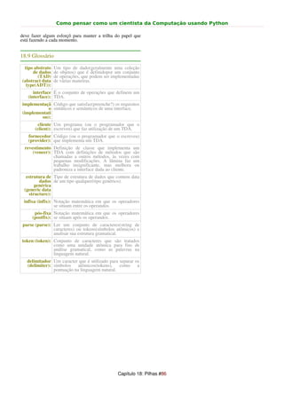 Como pensar como um cientista da Computação usando Python

deve fazer algum esforçõ para manter a trilha do papel que
está fazendo a cada momento.


18.9 Glossário

 tipo abstrato   Um tipo de dado(geralmente uma coleção
     de dados    de objetos) que é definidopor um conjunto
        (TAD)    de operações, que podem ser implementadas
(abstract data   de várias maneiras.
  type(ADT)):
      interface É o conjunto de operações que definem um
   (interface): TDA.
implementaçã Código que satisfaz(preenche?) os requisitos
           o sintáticos e semânticos de uma interface.
(implementati
        on):
        cliente Um programa (ou o programador que o
       (client): escreveu) que faz utilização de um TDA.
   fornecedor Código (ou o programador que o escreveu)
   (provider): que implementa um TDA.
  revestimento Definição de classe que implementa um
      (veneer): TDA com definições de métodos que são
                chamadas a outros métodos, às vezes com
                pequenas modificações. A lâmina faz um
                trabalho insignificante, mas melhora ou
                padroniza a interface dada ao cliente.
  estrutura de Tipo de estrutura de dados que contem data
         dados de um tipo qualquer(tipo genérico).
       genérica
 (generic data
    structure):
 infixa (infix): Notação matemática em que os operadores
                 se situam entre os operandos.
      pós-fixa Notação matemática em que os operadores
     (postfix): se situam após os operandos.
 parse (parse): Ler um conjunto de caracteres(string de
                caracteres) ou tokens(símbolos atômicos) e
                analisar sua estrutura gramatical.
token (token): Conjunto de caracteres que são tratados
               como uma unidade atômica para fins de
               análise gramatical, como as palavras na
               linguagem natural.
   delimitador Um caracter que é utilizado para separar os
   (delimiter): símbolos    atômicos(tokens),   como     a
                pontuação na linguagem natural.




                                               Capítulo 18: Pilhas #86
 
