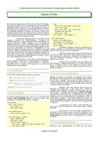 Como pensar como um cientista da Computação usando Python


                                                   Capítulo 19: Filas


Este capítulo apresenta dois TDAs: Fila e Fila por Prioridade.       else:
Na nossa vida diária, fila é um alinhamento de consumidores            # find the last node in the list
aguardando algum tipo de serviço. Na maioria dos casos, o              last = self.head
primeiro da fila é o primeiro a ser atendido. Mas há exceções.
No aeroporto, passageiros cujo vôo vai decolar logo, às vezes          while last.next: last = last.next
são chamados primeiro ao balcão do check-in, mesmo que                 # append the new node
estejam no meio da fila. No supermercado, é comum na fila do           last.next = node
caixa alguém deixar passar na frente uma pessoa que chega à          self.length = self.length + 1
fila só com um ou dois produtos na mão.
               A regra que determina quem é o próximo da fila      def remove(self):
chama-se política de enfileiramento. A política de                   cargo = self.head.cargo
enfileiramento mais simples chama-se FIFO, sigla de first-in-        self.head = self.head.next
first-out: primeiro a entrar, primeiro a sair. A política de         self.length = self.length - 1
enfileiramento mais geral é o enfileiramento por prioridade,
em que se atribui uma prioridade a cada pessoa da fila e a que       return cargo
tiver maior prioridade vai primeiro, independente da sua                        Os métodos isEmpty e remove são idênticos aos
ordem de chegada. Dizemos que essa é a política mais geral       métodos isEmpty e removeFirst de LinkedList. O método
de todas, porque a prioridade pode ser baseada em qualquer       insert é novo e um pouco mais complicado.
coisa: hora de partida do vôo; quantos produtos a pessoa vai
passar pelo caixa; o grau de prestígio da pessoa. É claro que             Queremos inserir novos itens no fim da lista. Se
                                                           a fila estiver vazia, basta fazer head apontar ao novo nó. Se
nem todas as políticas de enfileiramento são "justas", mas o
que é justo depende do ponto de vista.                     não, percorremos a lista até o último nó e lá penduramos o
                                                           novo nó. É possível identificar o último nó porque o seu
              O TDA Fila e o TDA Fila por Prioridade têm o atributo next é None.
mesmo conjunto de operações. A diferença está na semântica
das operações: a fila usa a política FIFO; e a fila por                   Existem duas invariantes para um objeto Fila
prioridade (como o próprio nome sugere) usa a política de  bem formado: o atributo length deve ser o número de nós na
enfileiramento por prioridade.                             fila, e o último nó deve ter seu atributo next igual a None.
                                                           Estude o método até ficar convencido de que ele preserva
                                                           ambas invariantes.
19.1 Um TDA Fila
                                                                 19.3 Características de performance
O TDA Fila é definido pelas seguintes operações:
 __init__ Inicializar uma nova fila vazia.            Quando invocamos um método, normalmente não estamos
                                                      preocupados com os detalhes da sua implementação. Porém,
    insert Adicionar um novo item à fila.             há um certo "detalhe" que pode ser bom conhecer: as
                                                      características de performance do método. Quanto tempo leva,
  remove Remover e retornar um item da fila. O item e como o tempo de execução muda à medida em que aumenta
           retornado é o que foi adicionado primeiro. o número de itens da coleção?
 isEmpty Checar se a fila está vazia.                                Primeiro, olhe para remove. Não há laços ou
                                                      chamadas de função aqui, o que sugere que o tempo de
                                                      execução desse método é sempre o mesmo, toda vez. Um
                                                      método assim é chamado de operação de tempo constante.
19.2 Fila encadeada                                   Na verdade, o método pode ser ligeiramente mais rápido
                                                      quando a lista está vazia, uma vez que ele pula o corpo da
A primeira implementação que vamos ver de um TDA Fila condicional, mas essa diferença não é significativa. XXX: o
chama-se fila encadeada porque é feita de objetos Nós condicional só aparece na re-implementação do método na
encadeados. A definição da classe é a seguinte:       classe ImprovedQueue, p.200; essa inconsistência pode ser
                                                      conferida também nas páginas 198-199 do livro original (PDF
class Queue:                                          e impresso).
  def __init__(self):                                                          A performance de insert é muito diferente. No
    self.length = 0                                              caso geral, temos de percorrer a lista para achar o último
    self.head = None                                             elemento.
                                                                               Este percurso leva um tempo proporcional à
  def isEmpty(self):                                             extensão da lista. Uma vez que o tempo de execução é uma
    return (self.length == 0)                                    função linear da extensão, dizemos que este método opera em
                                                                 tempo linear. Isso é bem ruim, se comparado com o tempo
  def insert(self, cargo):                                       constante.
    node = Node(cargo)
    node.next = None
    if self.head == None:                                        19.4 Fila encadeada aprimorada
      # if list is empty the new node goes first
      self.head = node                                           Queremos uma implementação do TDA Fila que possa


                                                   Capítulo 19: Filas #87
 