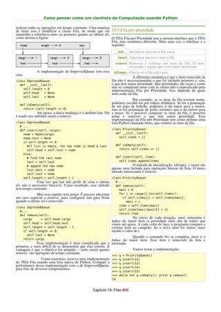 Como pensar como um cientista da Computação usando Python

realizar todas as operações em tempo constante. Uma maneira
de fazer isso é modificar a classe Fila, de modo que ela 19.5 Fila por prioridade
mantenha a referência tanto ao primeiro quanto ao último nó,
como mostra a figura:                                        O TDA Fila por Prioridade tem a mesma interface que o TDA
                                                             Fila, mas semântica diferente. Mais uma vez, a interface é a
                                                             seguinte:
                                                                __init__ Inicializar uma nova fila vazia.
                                                                   insert Adicionar um novo item à fila.
                                                                 remove Remover e retornar um item da fila. O item
                                                                        retornado é aquele que tiver maior prioridade.
             A implementação de ImprovedQueue tem essa           isEmpty Checar se a fila está vazia.
cara:
                                                                              A diferença semântica é que o item removido da
class ImprovedQueue:                                           fila não é necessariamente o que foi incluído primeiro e, sim,
  def __init__(self):                                          o que tem maior prioridade. Que prioridades são essas e como
    self.length = 0
                                                               elas se comparam umas com as outras não é especificado pela
                                                               implementação Fila por Prioridade. Isso depende de quais
    self.head   = None                                         itens estão na fila.
    self.last   = None
                                                                             Por exemplo, se os itens da fila tiverem nome,
   def isEmpty(self):
                                                               podemos escolhê-los por ordem alfabética. Se for a pontuação
                                                               de um jogo de boliche, podemos ir da maior para a menor,
     return (self.length == 0)                                 mas se for pontuação de golfe, teríamos que ir da menor para
             Até agora, a única mudança é o atributo last. Ele a maior. Se é possível comparar os itens da fila, é possível
é usado nos métodos insert e remove:                           achar e remover o que tem maior prioridade. Essa
                                                               implementação da Fila por Prioridade tem como atributo uma
class ImprovedQueue:                                           lista Python chamada items, que contém os itens da fila.
  # ...
  def insert(self, cargo):                                     class PriorityQueue:
    node = Node(cargo)                                           def __init__(self):
    node.next = None                                               self.items = []
    if self.length == 0:
      #if list is empty, the new node is head & last             def isEmpty(self):
      self.head = self.last = node                                 return self.items == []
    else:
      # find the last node                                       def insert(self, item):
      last = self.last                                             self.items.append(item)
      # append the new node                                                 O método de inicialização, isEmpty, e insert são
      last.next = node                                         apenas uma fachada para operações básicas de lista. O único
                                                               método interessante é remove:
      self.last = node
    self.length = self.length + 1                              class PriorityQueue:
             Uma vez que last não perde de vista o ultimo        # ...
nó, não é necessário buscá-lo. Como resultado, esse método       def remove(self):
tem tempo constante.                                               maxi = 0
             Mas essa rapidez tem preço. É preciso adicionar       for i in range(1,len(self.items)):
um caso especial a remove, para configurar last para None            if self.items[i] > self.items[maxi]:
quando o ultimo nó é removido:                                         maxi = i
                                                                   item = self.items[maxi]
class ImprovedQueue:
                                                                   self.items[maxi:maxi+1] = []
  #...
                                                                   return item
  def remove(self):
    cargo     = self.head.cargo                                              No início de cada iteração, maxi armazena o
                                                               índice do maior item (a prioridade mais alta de todas) que
    self.head = self.head.next                                 vimos até agora. A cada volta do laço, o programa compara o
    self.length = self.length - 1                              i-ésimo item ao campeão. Se o novo item for maior, maxi
    if self.length == 0:                                       recebe o valor de i.
      self.last = None
                                                                         Quando o comando for se completa, maxi é o
    return cargo                                              índice do maior item. Esse item é removido da lista e
             Essa implementação é mais complicada que a retornado.
primeira, e mais difícil de se demonstrar que está correta. A
vantagem é que o objetivo foi atingido -- tanto insert quanto            Vamos testar a implementação:
remove` são operações de tempo constante.
                                                               >>> q = PriorityQueue()
                  Como exercício, escreva uma implementação >>> q.insert(11)
do TDA Fila usando uma lista nativa do Python. Compare a >>> q.insert(12)
performance dessa implementação com a de ImprovedQueue, >>> q.insert(14)
para filas de diversos comprimentos.
                                                               >>> q.insert(13)
                                                               >>> while not q.isEmpty(): print q.remove()
                                                               14


                                                 Capítulo 19: Filas #88
 