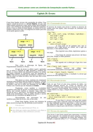 Como pensar como um cientista da Computação usando Python


                                                  Capítulo 20: Árvores


Como listas ligadas, árvores são constituídas de células. Uma
espécie comum de árvores é a árvore binária, em que cada              20.1 Construindo árvores
célula contém referências a duas outras células (possivelmente
nulas). Tais referências são chamadas de subárvore esquerda e         O processo de montar uma árvore é similar ao processo de
direita. Como as células de listas ligadas, as células de árvores     montar uma lista ligada. cada invocação do construtor cria
também contém uma carga. Um diagrama de estados para uma              uma célula.
árvore pode aparecer assim:
                                                                      class Tree :
                                                                        def __init__(self, cargo, left=None, right=None) :
                                                                          self.cargo = cargo
                                                                          self.left = left
                                                                          self.right = right

                                                                        def __str__(self) :
                                                                          return str(self.cargo)
                                                                                    A carga pode ser de qualquer tipo, mas os
                                                                      parâmetros left e right devem ser células. left e right são
                                                                      opcionais; o valor default é None.
                                                                                   Para imprimir uma célula, imprimimos apenas a
                                                                      sua carga.
                                                                                   Uma forma de construir uma árvore é de baixo
                                                                      para cima. Aloque os filhos primeiro:
                                                                      left = Tree(2)
                                                                      right = Tree(3)
                                                                                   Em seguida crie a célula pai e ligue ela a seus
                                                                      filhos:
              Para evitar a sobrecarga da figura, nós
frequentemente omitimos os Nones.                              tree = Tree(1, left, right);
                                                                           Podemos     escrever   este    código    mais
              O topo da árvore (a célula à qual o apontador concisamente encaixando as invocações do construtor:
tree se refere) é chamada de raiz. Seguindo a metáfora das
árvores, as outras células são chamadas de galhos e as células >>> tree = Tree(1, Tree(2), Tree(3))
nas pontas contendo as referências vazia são chamadas de                   De qualquer forma, o resultado é a árvore que
folhas. Pode parecer estranho que desenhamos a figura com a apareceu no início do capítulo.
raiz em cima e as folhas em baixo, mas isto nem será a coisa
mais estranha.
               Para piorar as coisas, cientistas da computação 20.2 Percorrendo árvores
misturam outra metáfora além da metáfora biológica - a árvore
genealógica. Uma célula superior pode ser chamada de pai e
as células a que ela se refere são chamadas de seus filhos. Cada vez que Você vê uma nova estrutura de dados, sua
Células com o mesmo pai são chamadas de irmãos.                 primeira pergunta deveria ser "Como eu percorro esta
                                                                estrutura?" A forma mais natural de percorrer uma árvore é
               Finalmente, existe também o vocabulário fazer o percurso recursivamente. Por exemplo, se a árvore
geométrico para falar de árvores. Já mencionamos esquerda e contém inteiros na carga, a função abaixo retorna a soma das
direita, mas existem também as direções "para cima" (na cargas:
direção da raiz) e "para baixo" (na direção dos filhos/folhas).
Ainda nesta terminologia, todas as células situadas à mesma def total(tree) :
distância da raiz constituem um nível da árvore.                   if tree == None : return 0
                                                                        return total(tree.left) + total(tree.right) +
             Provavelmente não precisamos                 de   três
metáforas para falar de árvores, mas aí elas estão.                   tree.cargo
                                                                          O caso base é a árvore vazia, que não contém
              Como listas ligadas, árvores são estruturas de nenhuma carga, logo a soma das cargas é 0. O passo recursivo
dados recursivas já que elas são definidas recursivamente:   faz duas chamadas recursivas para achar a soma das cargas
                                                             das subárvores dos filhos. Ao finalizar a chamada recursiva,
              Uma árvore é                                   adicionamos a carga do pai e devolvemos o valor total.
      ● a árvore vazia, representada por None, ou
      ● uma célula que contém uma referência a um objeto (a
         carga da célula) e duas referências a árvores.               20.3 Árvores de expressões
                                                                      Uma árvore é uma forma natural para representar a estrutura
                                                                      de uma expressão. Ao contrário de outras notações, a árvore
                                                                      pode representar a computação de forma não ambígua. Por
                                                                      exemplo, a expressão infixa 1 + 2 * 3 é ambígua, a menos que

                                                   Capítulo 20: Árvores #90
 