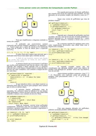 Como pensar como um cientista da Computação usando Python

                                                                                 Em seguida precisaremos da função getProduct,
                                                                   que constrói uma árvore de expressão para produtos. Os dois
                                                                   operandos de um produto simples são números, como em 3 *
                                                                   7.
                                                                                Segue uma versão de getProduct que trata de
                                                                   produtos simples.
                                                                   def getProduct(tokenList) :
                                                                     a = getNumber(tokenList)
                                                                     if getToken(tokenList, '*') :
                                                                       b = getNumber(tokenList)
                                                                       return Tree('*', a, b)
                                                                     else :
                                                                       return a
                                                                       Supondo que a chamada de getNumber seja bem
                                                          sucedida e devolva uma árvore de uma só célula atribuímos o
                                                          primeiro operando a à`. Se o próximo caractere for *, vamos
            Note que simplificamos o diagrama omitindo os buscar o segundo número e construir a árvore com a, b e o
nomes dos campos.                                         operador.
             O analisador que escreveremos aceitará                      Se o caractere seguinte for qualquer outra coisa,
expressões que incluam números, parêntesis e as operações + então simplesmente devolvemos uma célula folha com a.
e *. Vamos supor que a cadeia de entrada já foi tokenizada Seguem dois exemplos:
numa lista do Python. A lista de tokens para a expressão
(3+7)*9 é:                                                  >>> tokenList = [9, '*', 11, 'end']
                                                                   >>> tree = getProduct(tokenList)
['(', 3, '+', 7, ')', '*', 9, 'end']                               >>> printTreePostorder(tree)
              O token final end é prático para prevenir que o      9 11 *
analisador tente buscar mais dados após o término da lista.
               A título de um exercício, escreva uma função
  que recebe uma expressão na forma de uma cadeia e >>> tokenList = [9, '+', 11, 'end']
  devolve a lista de tokens.                                     >>> tree = getProduct(tokenList)
               A primeira função que escreveremos é getToken >>> printTreePostorder(tree)
que recebe como parâmetros uma lista de tokens e um token 9
esperado. Ela compara o token esperado com o o primeiro                        O segundo exemplo sugere que nós
token da lista: se eles batem a função remove o token da lista e consideramos um operando unitário como uma espécie de
devolve um valor verdadeiro, caso contrário a função devolve produto. Esta definição de "produto" talvez não seja intuitiva,
um valor falso:                                                  mas ela será útil.
def getToken(tokenList, expected) :                                              Agora tratamos produtos compostos, como 3 * 5
  if tokenList[0] == expected :                                    * 13. Encaramos esta expressão como um produto de
    tokenList[0:1] = []   # remove the token                       produtos, mais precisamente como 3 * (5 * 13). A árvore
                                                                   resultante é:
    return 1
  else :
    return 0
               Já que tokenList refere a um objeto mutável, as
alterações feitas aqui são visíveis para qualquer outra variável
que se refira ao mesmo objeto.
             A próxima função, getNumber, trata de
operandos. Se o primeiro token na tokenList for um número
então getNumber o remove da lista e devolve uma célula folha
contendo o número; caso contrário ele devolve None.
def getNumber(tokenList) :
  x = tokenList[0]
  if type(x) != type(0) : return None
  del tokenList[0]
  return Tree(x, None, None)
               Antes de continuar, convém testar getNumber
isoladamente. Atribuímos uma lista de números a tokenList,
extraímos o primeiro, imprimimos o resultado e imprimimos o             Com uma pequena alteração em getProduct,
que resta na lista de tokens:                               podemos acomodar produtos arbitrariamente longos:
>>> tokenList = [9, 11, 'end']                                     def getProduct(tokenList) :
>>> x = getNumber(tokenList)                                         a = getNumber(tokenList)
>>> printTreePostorder(x)                                            if getToken(tokenList, '*') :
9                                                                      b = getProduct(tokenList)       # this line changed
>>> print tokenList                                                    return Tree('*', a, b)
[11, 'end']                                                          else :



                                                  Capítulo 20: Árvores #92
 