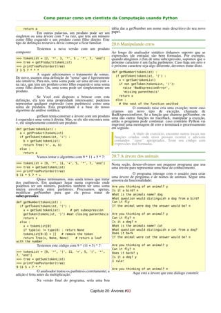 Como pensar como um cientista da Computação usando Python

      return a                                              idéia dar a getNumber um nome mais descritivo do seu novo
               Em outras palavras, um produto pode ser um papel.
singleton ou uma árvore com * na raiz, que tem um número
como filho esquerdo e um produto como filho direito. Este
tipo de definição recursiva devia começar a ficar familiar. 20.6 Manipulando erros
              Testemos a nova versão com um produto
composto:                                                          Ao longo do analisador sintático tínhamos suposto que as
                                                                   expressões (de entrada) são bem formadas. Por exemplo,
>>>   tokenList = [2, '*', 3, '*', 5 , '*', 7, 'end']              quando atingimos o fim de uma subexpressão, supomos que o
>>>   tree = getProduct(tokenList)                                 próximo caractere é um facha parêntesis. Caso haja um erro e
>>>   printTreePostorder(tree)                                     o próximo caractere seja algo diferente, devemos tratar disto.
2 3   5 7 * * *
                                                                   def getNumber(tokenList) :
               A seguir adicionamos o tratamento de somas.           if getToken(tokenList, '(') :
De novo, usamos uma definição de "soma" que é ligeiramente
não intuitiva. Para nós, uma soma pode ser uma árvore com +            x = getSum(tokenList)
na raiz, que tem um produto como filho esquerdo e uma soma             if not getToken(tokenList, ')'):
como filho direito. Ou, uma soma pode ser simplesmente um                raise 'BadExpressionError',
produto.                                                                 'missing parenthesis'
              Se Você está disposto a brincar com esta                 return x
definição, ela tem uma propriedade interessante: podemos             else :
representar qualquer expressão (sem parêntesis) como uma               # the rest of the function omitted
soma de produtos. Esta propriedade é a base do nosso                       O comando raise cria uma exceção; neste caso
algoritmo de análise sintática.                               criamos um novo tipo de exceção, chamada de
              getSum tenta construir a árvore com um produto BadExpressionError. Se ano traceback, manipular a exceção,
                                                              uma das outras funções
                                                                                      função que chamou getNumber, ou
à esquerda e uma soma à direita. Mas, se ele não encontra uma então o programa pode continuar. caso contrário Python vai
+, ele simplesmente constrói um produto.                      imprimir uma mensagem de erro e terminará o processamento
def getSum(tokenList) :                                       em seguida.
  a = getProduct(tokenList)                                                    A título de exercício, encontre outros locais nas
  if getToken(tokenList, '+') :                                     funções criadas onde erros possam ocorrer e adiciona
    b = getSum(tokenList)                                           comandos ``raise`` apropriados. Teste seu código com
    return Tree('+', a, b)                                          expressões mal formadas.
  else :
    return a
              Vamos testar o algoritmo com 9 * 11 + 5 * 7:         20.7 A árvore dos animais
>>> tokenList = [9, '*', 11, '+', 5, '*', 7, 'end']                Nesta seção, desenvolvemos um pequeno programa que usa
>>> tree = getSum(tokenList)                                       uma árvore para representar uma base de conhecimento.
>>> printTreePostorder(tree)
9 11 * 5 7 * +                                                         O programa interage com o usuário para criar
                                                          uma árvore de perguntas e de nomes de animais. Segue uma
             Quase terminamos, mas ainda temos que tratar amostra da funcionalidade:
dos parêntesis. Em qualquer lugar numa expressão onde
podemos ter um número, podemos também ter uma soma Are you thinking of an animal? y
inteira envolvida entre parêntesis. Precisamos, apenas, Is it a bird? n
modificar getNumber para que ela possa tratar de What is the animals name? dog
subexpressões:
                                                                   What question would distinguish a dog from a bird?
def getNumber(tokenList) :                                         Can it fly
  if getToken(tokenList, '(') :                                    If the animal were dog the answer would be? n
    x = getSum(tokenList)      # get subexpression
    getToken(tokenList, ')') #eat closing parenthesis              Are you thinking of an animal? y
    return x                                                       Can it fly? n
  else :                                                           Is it a dog? n
    x = tokenList[0]                                               What is the animals name? cat
    if type(x) != type(0) : return None                            What question would distinguish a cat from a dog?
    tokenList[0:1] = []   # remove the token                       Does it bark
    return Tree(x, None, None)    # return a leaf                  If the animal were cat the answer would be? n
with the number
              Testemos este código com 9 * (11 + 5) * 7:           Are you thinking of an animal? y
                                                                   Can it fly? n
>>> tokenList = [9, '*', '(', 11, '+', 5, ')', '*',                Does it bark? y
7, 'end']
                                                                   Is it a dog? y
>>> tree = getSum(tokenList)
                                                                   I rule!
>>> printTreePostorder(tree)
9 11 5 + 7 * *
                                                                   Are you thinking of an animal? n
               O analisador tratou os parêntesis corretamente; a                Aqui está a árvore que este diálogo constrói:
adição é feita antes da multiplicação.
              Na versão final do programa, seria uma boa

                                                  Capítulo 20: Árvores #93
 