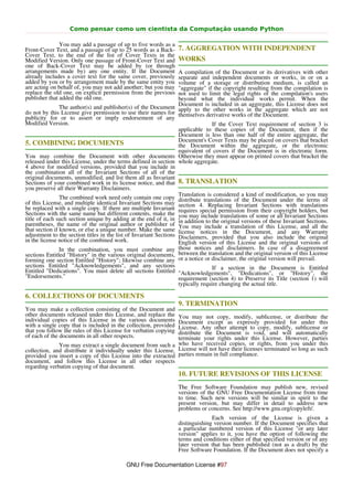 Como pensar como um cientista da Computação usando Python

               You may add a passage of up to five words as a
Front-Cover Text, and a passage of up to 25 words as a Back-      7. AGGREGATION WITH INDEPENDENT
Cover Text, to the end of the list of Cover Texts in the
Modified Version. Only one passage of Front-Cover Text and        WORKS
one of Back-Cover Text may be added by (or through
arrangements made by) any one entity. If the Document              A compilation of the Document or its derivatives with other
already includes a cover text for the same cover, previously       separate and independent documents or works, in or on a
added by you or by arrangement made by the same entity you         volume of a storage or distribution medium, is called an
are acting on behalf of, you may not add another; but you may      "aggregate" if the copyright resulting from the compilation is
replace the old one, on explicit permission from the previous      not used to limit the legal rights of the compilation's users
publisher that added the old one.                                  beyond what the individual works permit. When the
                                                                   Document is included in an aggregate, this License does not
                The author(s) and publisher(s) of the Document apply to the other works in the aggregate which are not
do not by this License give permission to use their names for themselves derivative works of the Document.
publicity for or to assert or imply endorsement of any
Modified Version.                                                                If the Cover Text requirement of section 3 is
                                                                   applicable to these copies of the Document, then if the
                                                                   Document is less than one half of the entire aggregate, the
                                                                   Document's Cover Texts may be placed on covers that bracket
5. COMBINING DOCUMENTS                                             the Document within the aggregate, or the electronic
                                                                   equivalent of covers if the Document is in electronic form.
You may combine the Document with other documents Otherwise they must appear on printed covers that bracket the
released under this License, under the terms defined in section whole aggregate.
4 above for modified versions, provided that you include in
the combination all of the Invariant Sections of all of the
original documents, unmodified, and list them all as Invariant
Sections of your combined work in its license notice, and that 8. TRANSLATION
you preserve all their Warranty Disclaimers.
                                                                   Translation is considered a kind of modification, so you may
                The combined work need only contain one copy distribute translations of the Document under the terms of
of this License, and multiple identical Invariant Sections may section 4. Replacing Invariant Sections with translations
be replaced with a single copy. If there are multiple Invariant requires special permission from their copyright holders, but
Sections with the same name but different contents, make the you may include translations of some or all Invariant Sections
title of each such section unique by adding at the end of it, in in addition to the original versions of these Invariant Sections.
parentheses, the name of the original author or publisher of You may include a translation of this License, and all the
that section if known, or else a unique number. Make the same license notices in the Document, and any Warranty
adjustment to the section titles in the list of Invariant Sections Disclaimers, provided that you also include the original
in the license notice of the combined work.                        English version of this License and the original versions of
                In the combination, you must combine any those notices and disclaimers. In case of a disagreement
sections Entitled "History" in the various original documents, between the translation and the original version of this License
forming one section Entitled "History"; likewise combine any or a notice or disclaimer, the original version will prevail.
sections Entitled "Acknowledgements", and any sections                           If a section in the Document is Entitled
Entitled "Dedications". You must delete all sections Entitled "Acknowledgements", "Dedications", or "History", the
"Endorsements."                                                    requirement (section 4) to Preserve its Title (section 1) will
                                                                   typically require changing the actual title.

6. COLLECTIONS OF DOCUMENTS
                                                                  9. TERMINATION
You may make a collection consisting of the Document and
other documents released under this License, and replace the   You may not copy, modify, sublicense, or distribute the
individual copies of this License in the various documents     Document except as expressly provided for under this
with a single copy that is included in the collection, providedLicense. Any other attempt to copy, modify, sublicense or
that you follow the rules of this License for verbatim copying distribute the Document is void, and will automatically
of each of the documents in all other respects.                terminate your rights under this License. However, parties
              You may extract a single document from such a who have received copies, or rights, from you under this
collection, and distribute it individually under this License, License will not have their licenses terminated so long as such
provided you insert a copy of this License into the extracted parties remain in full compliance.
document, and follow this License in all other respects
regarding verbatim copying of that document.
                                                                  10. FUTURE REVISIONS OF THIS LICENSE
                                                                  The Free Software Foundation may publish new, revised
                                                                  versions of the GNU Free Documentation License from time
                                                                  to time. Such new versions will be similar in spirit to the
                                                                  present version, but may differ in detail to address new
                                                                  problems or concerns. See http://www.gnu.org/copyleft/.
                                                                                Each version of the License is given a
                                                                  distinguishing version number. If the Document specifies that
                                                                  a particular numbered version of this License "or any later
                                                                  version" applies to it, you have the option of following the
                                                                  terms and conditions either of that specified version or of any
                                                                  later version that has been published (not as a draft) by the
                                                                  Free Software Foundation. If the Document does not specify a

                                           GNU Free Documentation License #97
 