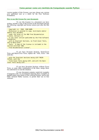 Como pensar como um cientista da Computação usando Python

version number of this License, you may choose any version
ever published (not as a draft) by the Free Software
Foundation.

How to use this License for your documents
               To use this License in a document you have
written, include a copy of the License in the document and put
the following copyright and license notices just after the title
page:
  Copyright (c) YEAR YOUR NAME.
  Permission is granted to copy, distribute and/or
modify this document
  under the terms of the GNU Free Documentation
License, Version 1.2
  or any later version published by the Free Software
Foundation;
  with no Invariant Sections, no Front-Cover Texts,
and no Back-Cover
  Texts. A copy of the license is included in the
section entitled "GNU
  Free Documentation License".


            If you have Invariant Sections, Front-Cover
Texts and Back-Cover Texts, replace the "with...Texts." line
with this:
  with the Invariant Sections being LIST THEIR
TITLES, with the
  Front-Cover Texts being LIST, and with the Back-
Cover Texts being LIST.


              If you have Invariant Sections without Cover
Texts, or some other combination of the three, merge those
two alternatives to suit the situation.
              If your document contains nontrivial examples
of program code, we recommend releasing these examples in
parallel under your choice of free software license, such as the
GNU General Public License, to permit their use in free
software.




                                           GNU Free Documentation License #98
 
