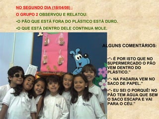 NO SEGUNDO DIA (18/04/08) : O GRUPO 2   OBSERVOU E RELATOU: O PÃO QUE ESTÁ FORA DO PLÁSTICO ESTÁ DURO. O QUE ESTÁ DENTRO DELE CONTINUA MOLE. ALGUNS COMENTÁRIOS : “ - É POR ISTO QUE NO SUPERMERCADO O PÃO VEM DENTRO DO PLÁSTICO.” “ - NA PADARIA VEM NO SACO DE PAPEL.” “ - EU SEI O PORQUÊ! NO PÃO TEM ÁGUA QUE SEM O SACO ESCAPA E VAI PARA O CÉU.” 