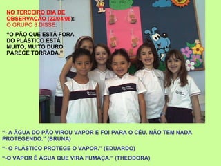 NO TERCEIRO DIA DE OBSERVAÇÃO (22/04/08 ):   O GRUPO 3 DISSE : “ O PÃO QUE ESTÁ FORA DO PLÁSTICO ESTÁ MUITO, MUITO DURO. PARECE TORRADA.” “ - A ÁGUA DO PÃO VIROU VAPOR E FOI PARA O CÉU. NÃO TEM NADA PROTEGENDO.” (BRUNA) “ - O PLÁSTICO PROTEGE O VAPOR.” (EDUARDO) “ -O VAPOR É ÁGUA QUE VIRA FUMAÇA.” (THEODORA) 