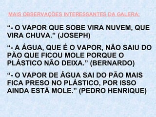 “ - O VAPOR QUE SOBE VIRA NUVEM, QUE VIRA CHUVA.” (JOSEPH) “ - A ÁGUA, QUE É O VAPOR, NÃO SAIU DO PÃO QUE FICOU MOLE PORQUE O PLÁSTICO NÃO DEIXA.” (BERNARDO) “ - O VAPOR DE ÁGUA SAI DO PÃO MAIS FICA PRESO NO PLÁSTICO, POR ISSO AINDA ESTÁ MOLE.” (PEDRO HENRIQUE) MAIS OBSERVAÇÕES INTERESSANTES DA GALERA: 