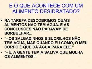 E O QUE ACONTECE COM UM ALIMENTO DESIDRATADO? NA TAREFA DESCOBRIMOS QUAIS ALIMENTOS NÃO TÊM ÁGUA. E AS CONCLUSÕES NÃO PARAVAM DE BORBULHAR... “ - OS SALGADINHOS E SUCRILHOS NÃO TÊM ÁGUA, MAS QUANDO EU COMO, O MEU CORPO É QUE DÁ ÁGUA PARA ELE.” “ - É, A GENTE TEM A SALIVA QUE MOLHA OS ALIMENTOS.” 