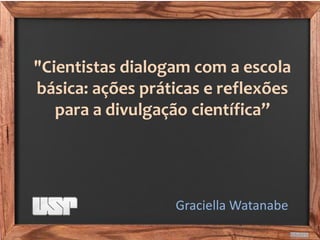 "Cientistas dialogam com a escola básica: ações práticas e reflexões para a divulgação científica” 
Graciella Watanabe  