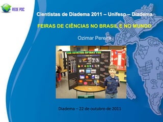 Cientistas de Diadema 2011 – Unifesp – Diadema

FEIRAS DE CIÊNCIAS NO BRASIL E NO MUNDO

                 Ozimar Pereira




        Diadema – 22 de outubro de 2011
 