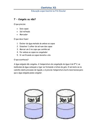 Desenvolver a capacidade de observação da natureza e do ambiente tecnológico em que vivemos.TRABALHO A DESENVOLVER NA SALA<br />A Educadora deve registar as ideias das crianças, encorajar as explicações e previsões das crianças, incentivar a utilização de diferentes tipos de registo e envolver as crianças na decisão da forma e do conteúdo dos registos. Por ultimo, importa salientar que o estimulo às actividades cientificas passa pela necessidade de implementar nas salas do Jardim de Infância a “área de ciências”. Os recursos necessários para equipar este espaço devem ser simples e muitos podem ser de uso comum (imanes, lupas, recipientes de plástico de diferentes tamanhos, balanças, termómetros,) devem estar organizados e disponíveis para as crianças poderem utilizar autonomamente.<br />Objectivos específicosActividades / EstratégiasDemonstrar como é transportada a água através do caule das plantas;Fazer crescer caules a partir da extremidade superior de cenouras;Demonstrar a semipermeabilidade de uma membrana celular;Demonstrar a semipermeabilidade de uma membrana celular;Demonstrar que o ar é pesado;Demonstrar que o ar e a água são absorvidos pelas plantas e libertados por uns pequenos buracos nas folhas, chamados estomas. Mostrar que o sal torna mais difícil a solidificação da água. Demonstrar porque chove e como chove. Porque não devemos poluir o Planeta?Saber quais os cuidados a ter para evitar o agravamento do “Buraco do Ozono”Simular uma erupção vulcânica;Simular as areias movediças;  Descobrir porque flutua um navio pesado.  Demonstrar que embora os gases nem sempre possam ser vistos, eles ocupam espaço;Demonstrar porque é que o ovo flutua na água salgada;Demonstrar porque é que o ovo é sugado para dentro da garrafa;Demonstrar porque é que as cores não se misturam no leite;Saber como o açúcar reage com o gás;Saber se é uma solução ácida, alcalina ou neutra;Será que o ar pesa?As flores que mudam de cor;Uma Horta em Miniatura;O Ovo Nu;O Ovo que encolhe;O Ar tem peso?Será que as plantas respiram?Congela ou não?As chuvas, normal e ácida.O “Buraco do Ozono”O vulcão em erupção. Areias movediças;Flutua ou vai ao fundo?Papel seco ou molhado;O ovo que flutua e o ovo que não flutua.O ovo dentro da garrafa;Explosão de cores;Coca-cola e menthos, um verdadeiro repuxo;Solução camaleão;Uma balança muito simples; LOCAL DE REALIZAÇÃO DO PROJECTO<br />Salas do Jardim de Infância, salão polivalente e recreio exterior.<br />RECURSOS NECESSÁRIOS<br />HUMANOS - Educadoras de Infância, crianças, Auxiliares de Acção Educativa, Encarregados de educação e especialistas na área. <br />MATERIAIS – Material de uso diário, computador, softwares educativos, balança, bacias, pinça, lupa, frascos, copos, garrafas, …<br />BIBLIOGRAFIA<br />Carvalho, R (1995). A física ni dia-a-dia. Lisboa: Relógio de água.<br />Carvalho, R (2004). Cadernos de iniciação científica. Lisboa: Relógio de água.<br />Glauert, E. (2005). A ciência na educação de infância. Em I. Seraj-Blatchford (Coord.), manual de desenvolvimento para a educação de infância. Cacém: Texto Editora.<br />Veja, S. (2006). Ciência 0-3. Laboratórios de ciências en la escuela infantil. Barcelona: Editorial Graó.<br />Buarcos, 4 de Abril de 2010<br />A Coordenadora do jardim de Infância<br />__________________________________<br />(Ana Paula Silva Lopes)<br />1 – As flores que mudam de cor<br />O que preciso:<br />Um ou vários frascos de vidro