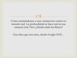 
Como asomándonos a una ventana los vemos en
tamaño real. La profundidad se hace real en esa
  estancia real. Pero ¿dónde están los Reyes?

 Una obra que nos mira, desde el siglo XVII…
 