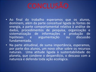 CONCLUSÃO Ao final do trabalho esperamos que os alunos, dominem, além da parte conceitual ligada às fontes de energia, a parte comportamental relativa à análise de dados, procedimentos de pesquisa, organização e sistematização de informações e produção de hipóteses e argumentação ou discussão fundamentada. Na parte atitudinal, de suma importância, esperamos, por parte dos alunos, um novo olhar sobre os recursos naturais.  Uma atitude ligada à sustentabilidade do planeta, que condene o desperdício, o descaso com a natureza e defenda toda ação ecológica.  