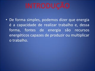 INTRODUÇÃO De forma simples, podemos dizer que energia é a capacidade de realizar trabalho e, dessa forma, fontes de energia são recursos energéticos capazes de produzir ou multiplicar o trabalho. 