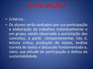 AVALIAÇÃO Critérios : Os alunos serão avaliados por sua participação e elaboração de trabalhos individualmente e em grupo, sendo observada a assimilação dos conceitos, a parte  comportamental, isto é, leitura crítica, produção de textos, análise correta de dados e discussão fundamentada e, claro, sua atitude de participação e defesa da sustentabilidade. 