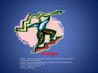 Energia Energia... Elemento tão simples como o apertar de um botão, girar uma chave ou introduzir pinos numa tomada. Energia... Elemento tão integrado ao nosso cotidiano, que só percebemos sua presença (ausência) quando nos falta. Energia... Criação e extermínio. Trabalho e destruição. 