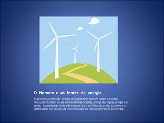 O  Homem  e  as  fontes  de  energia As primeiras fontes de energia utilizadas pelo homem foram o esforço muscular (humano ou de animais domesticados), a força das águas, o fogo e o vento.  As modernas fontes de energia são o petróleo, o carvão, o átomo e a eletricidade que resulta da transformação de formas diferentes de energia. 