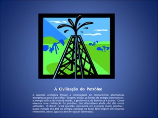 A  Civilização  do  Petróleo A questão ecológica trouxe a necessidade de procurarmos alternativas energéticas para o petróleo.  Surgem, então, as fontes de energia alternativas : a energia eólica (do vento), marés, a geotérmica, da biomassa e outras.  Como vivemos uma civilização do petróleo, tais alternativas ainda não são muito utilizadas.  O Brasil, nesta questão, apresenta um exemplo muito positivo : quase metade (45,8%) da energia utilizada no Brasil tem origem em recursos renováveis, isto é, água e cana-de-açúcar (biomassa). 