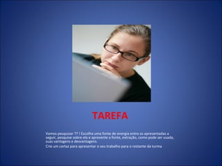 TAREFA Vamos pesquisar ?? ! Escolha uma fonte de energia entre as apresentadas a seguir, pesquise sobre ela e apresente a fonte, extração, como pode ser usada, suas vantagens e desvantagens. Crie um cartaz para apresentar o seu trabalho para o restante da turma 
