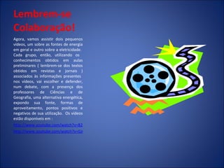 Lembrem-se Colaboração!   Agora, vamos assistir dois pequenos vídeos, um sobre as fontes de energia em geral e outro sobre a eletricidade.  Cada grupo, então, utilizando os  conhecimentos obtidos em aulas preliminares ( lembrem-se dos textos obtidos em revistas e jornais ) associados às informações presentes  nos vídeos, vai escolher e defender, num debate, com a presença dos professores de Ciências e de Geografia, uma alternativa energética, expondo sua fonte, formas de aproveitamento, pontos positivos e negativos de sua utilização.  Os vídeos estão disponíveis em : http://www.youtube.com/watch?v=B2md7greuYc http://www.youtube.com/watch?v=GJChpyiP--Y&feature=related 
