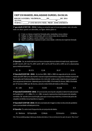 NOTA 
__________ 
CIEP 230 MANOEL MALAQUIAS GURGEL DA SILVA 
RIO DE JANEIRO, NILÓPOLIS,______DE____________DE 2014 
ALUNO;_____________________________________Nº__________ 
TURMA : ______2º ANO DO ENS MED. PROF: JOSÉAMÉRICO 
1ª questão (CIEP 230 – 2014): Conheça as atrações que te levam aos pontos mais elevados 
tanto em altura quanto em adrenalina, na figura abaixo pede-se: 
a) Como se chama a trajetória formada pelas montanhas-russas abaixo 
b) Indique na figura contornando, pelo ao menos duas dessa trajetória. 
c) Indique na figura o ponto mínimo caso exista. 
d) Qual o coeficiente responsável pela concavidade e abertura da trajetória formada 
2ª Questão: Se, ao medir de hora em hora a temperatura em determinado local, registraram-se 
14º C às 6 h, 15º C às 7 h, 15ºC às 8 h. 18º C às 9 h, 20 ºC às 10 h e 23ºC às 11 h, observamos 
que a média aritmética é : 
A) 15 B) 17,5 C) 18 D) 17 E) 16 
3ª Questão(CIEP 230 – 2014): As turmas 2001, 2002 e 2003 da segunda série do ensino 
médio do CIEP 230 turno da manhã tiveram respectivamente as seguintes médias na prova de 
Resoluções de Problemas Matemáticos: 3,5 ; 2,0 e 4,0 onde o valor máximo de pontuação é 
seis nas provas bimestrais. Sabendo que a turma 2001 é formada 35 alunos, 2002 é formada 
por 37 alunos e 2003 por 26 alunos, calcule a nota média de todos os 98 alunos. 
A) 2,66 B) 2,5 C) 2,01 D) 3,06 E) 4 
4ª Questão(SAERJINHO -2014): O lucro L(x) de uma loja de calçados é determinado através 
da função L(x) = - x2 + 200x, 0 ≤ x ≤ 200, na qual x representa o total de pares de calçados 
vendidos. De acordo com essa função, para que o lucro seja máximo, o número de pares de 
calçados vendidos nessa loja deve se igual a 
5ª Questão (CIEP 230 -2014): Dê dois exemplos de imagens vistos no dia a dia de parábola 
com a concavidade voltada para cima. 
6ª Questão: É o valor mais frequente de um conjunto de dados. 
A) Mediana B) População C) Moda D) Amostra E) Média 
Obs: Não é permitido qualquer objetos que obtenha calculadora, O desenvolvimento faz parte da prova “Boa S orte ” 
