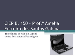 CIEP B. 150 – Prof.ª Amélia Ferreira dos Santos Gabina Introdução ao Uso do Laptop como Ferramenta Pedagógica 